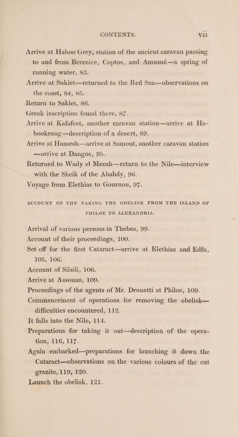 Arrive at Haboo Grey, station of the ancient caravan passing to and from Berenice, Coptos, and Amusué—a spring of running water, 83. Arrive at Sakiet—returned to the Red Sea—observations on the coast, 84, 85. Return to Sakiet, 86. Greek inscription found there, $7. Arrive at Kafafeet, another caravan station—arrive at Ha- bookroog—description of a desert, 89. Arrive at Hamesh—arrive at Samout, another caravan station —arrive at Dangos, 95. Returned to Wady el Meeah—return to the Nile—interview with the Sheik of the Ababdy, 96. Voyage from Elethias to Gournou, 97. ACCOUNT OF THE TAKING THE OBELISK FROM THE ISLAND OF PHILOE TO ALEXANDRIA. Arrival of various persons in ‘Thebes, 99. Account of their proceedings, 100. “Set off for the first Cataract—arrive at Elethias and Edfu, 105, 106. Account of Silsili, 106. Arrive at Assouan, 109. Proceedings of the agents of Mr. Drouetti at Philoe, 109. Commencement of operations for removing the obelisk— difficulties encountered, 112. It falls into the Nile, 114. Preparations for taking it out—description of the opera- tion, 116, 117. Again embarked—preparations for launching it down the Cataract—observations on the various colours of the cut granite, 119, 120. Launch the obelisk, 121.