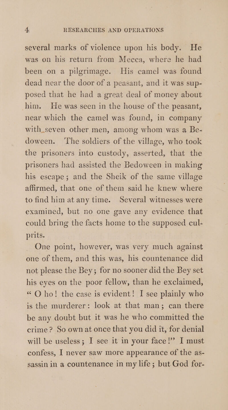 several marks of violence upon his body. He was on his return from Mecca, where he had been on a pilgrimage. His camel was found dead near the door of a peasant, and it was sup- posed that he had a great deal of money about him. He was seen in the house of the peasant, near which the camel was found, in company with_seven other men, among whom was a Be- doween. ‘The soldiers of the village, who took the prisoners into custody, asserted, that the prisoners had assisted the Bedoween in making his escape; and the Sheik of the same village affirmed, that one of them said he knew where to find him at any time. Several witnesses were examined, but no one gave any evidence that could bring the facts home to the supposed cul- prits. . One point, however, was very much against one of them, and this was, his countenance did not please the Bey; for no sooner did the Bey set his eyes on the poor fellow, than he exclaimed, “ Oho! the case is evident! I see plainly who is the murderer: look at that man; can there be any doubt but it was he who committed the crime? So ownat once that you did it, for denial will be useless; I see it in your face!’ I must confess, I never saw more appearance of the as- sassin in a countenance in my life; but God for-