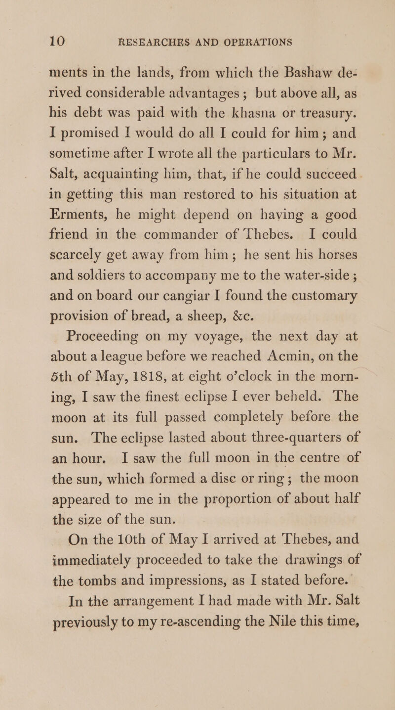 ments in the lands, from which the Bashaw de- rived considerable advantages ; but above all, as his debt was paid with the khasna or treasury. I promised I would do all I could for him; and sometime after I wrote all the particulars to Mr. Salt, acquainting him, that, if he could succeed in getting this man restored to his situation at Erments, he might depend on having a good friend in the commander of Thebes. I could scarcely get away from him; he sent his horses and soldiers to accompany me to the water-side ; and on board our cangiar I found the customary provision of bread, a sheep, &amp;c. _ Proceeding on my voyage, the next day at about a league before we reached Acmin, on the 5th of May, 1818, at eight o’clock in the morn-_ ing, I saw the finest eclipse I ever beheld. The moon at its full passed completely before the sun. The eclipse lasted about three-quarters of an hour. I saw the full moon in the centre of the sun, which formed a dise or ring; the moon appeared to me in the proportion of about half the size of the sun. On the 10th of May I arrived at Thebes, and immediately proceeded to take the drawings of the tombs and impressions, as I stated before. In the arrangement I had made with Mr. Salt previously to my re-ascending the Nile this time,