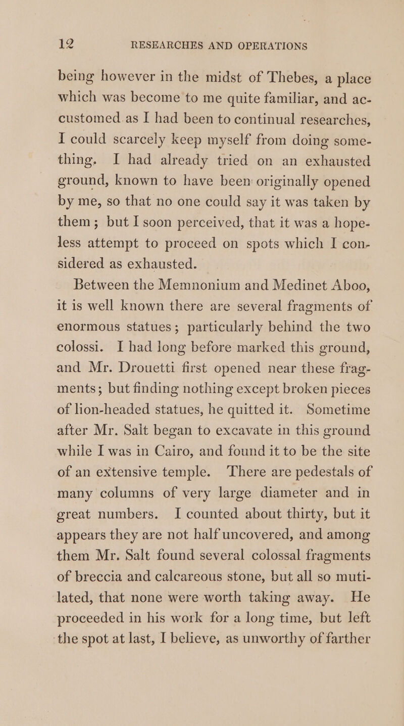 being however in the midst of Thebes, a place which was become to me quite familiar, and ac- customed.as I had been to continual researches, I could scarcely keep myself from doing some- thing. I had already tried on an exhausted ground, known to have been originally opened by me, so that no one could say it was taken by them; but I soon perceived, that it was a hope- less attempt to proceed on spots which I con- sidered as exhausted. Between the Memnonium and Medinet Aboo, it is well known there are several fragments of enormous statues; particularly behind the two colossi. I had long before marked this ground, and Mr. Drouetti first opened near these frag- ments; but finding nothing except broken pieces of lion-headed statues, he quitted it. Sometime after Mr. Salt began to excavate in this ground while I was in Cairo, and found it to be the site of an extensive temple. ‘There are pedestals of many columns of very large diameter and in great numbers. I counted about thirty, but it appears they are not half uncovered, and among them Mr. Salt found several colossal fragments of breccia and calcareous stone, but all so muti- lated, that none were worth taking away. He proceeded in his work for a long time, but left the spot at last, I believe, as unworthy of farther