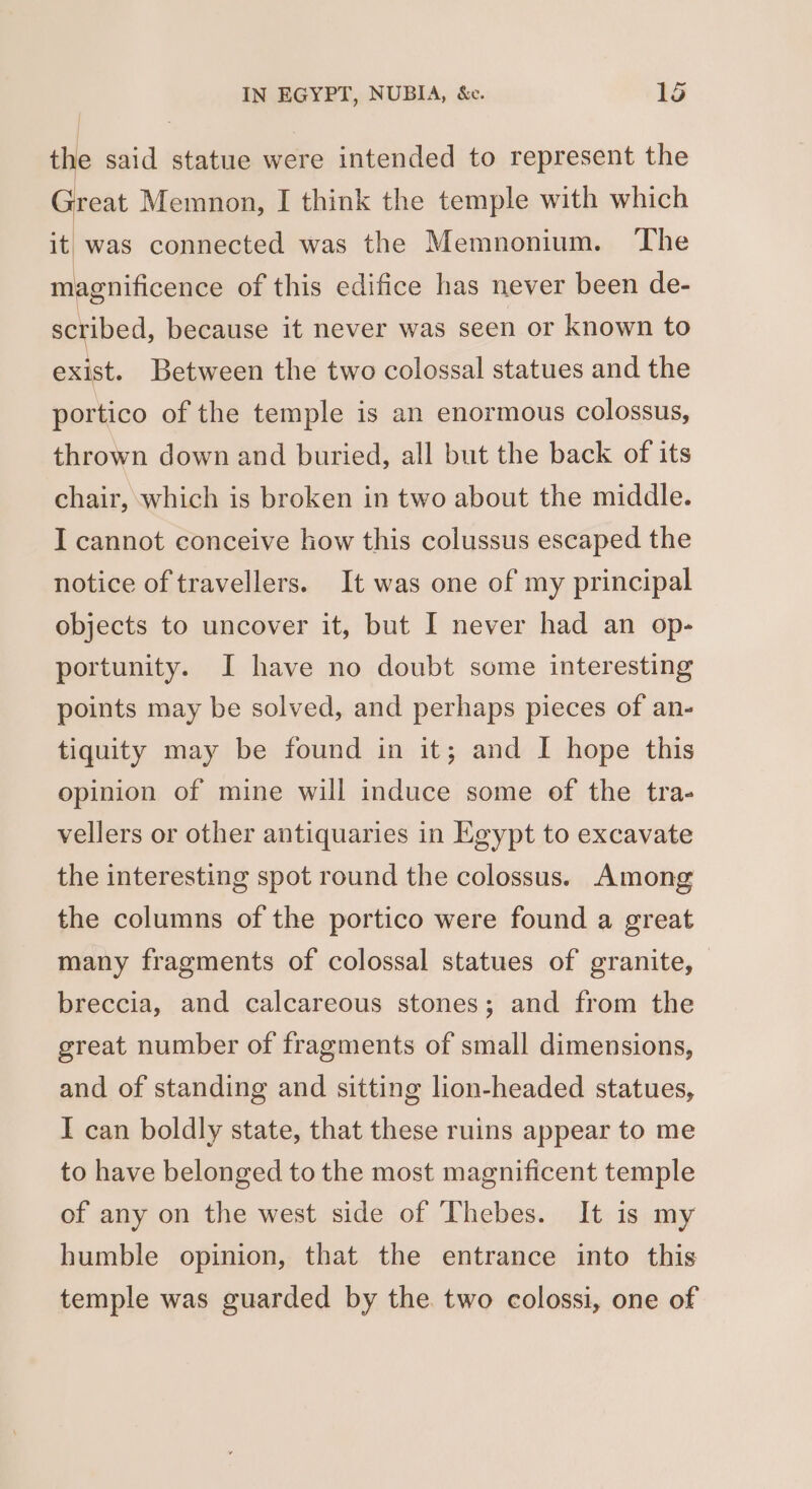 | | the said statue were intended to represent the wad Memnon, I think the temple with which t it was connected was the Memnonium. ‘The magnificence of this edifice has never been de- scribed, because it never was seen or known to exist. Between the two colossal statues and the portico of the temple is an enormous colossus, thrown down and buried, all but the back of its chair, which is broken in two about the middle. I cannot conceive how this colussus escaped the notice of travellers. It was one of my principal objects to uncover it, but I never had an op- portunity. I have no doubt some interesting points may be solved, and perhaps pieces of an- tiquity may be found in it; and I hope this opinion of mine will induce some of the tra- vellers or other antiquaries in Egypt to excavate the interesting spot round the colossus. Among the columns of the portico were found a great many fragments of colossal statues of granite, breccia, and calcareous stones; and from the great number of fragments of small dimensions, and of standing and sitting lion-headed statues, I can boldly state, that these ruins appear to me to have belonged to the most magnificent temple of any on the west side of Thebes. It is my humble opinion, that the entrance into this temple was guarded by the. two colossi, one of