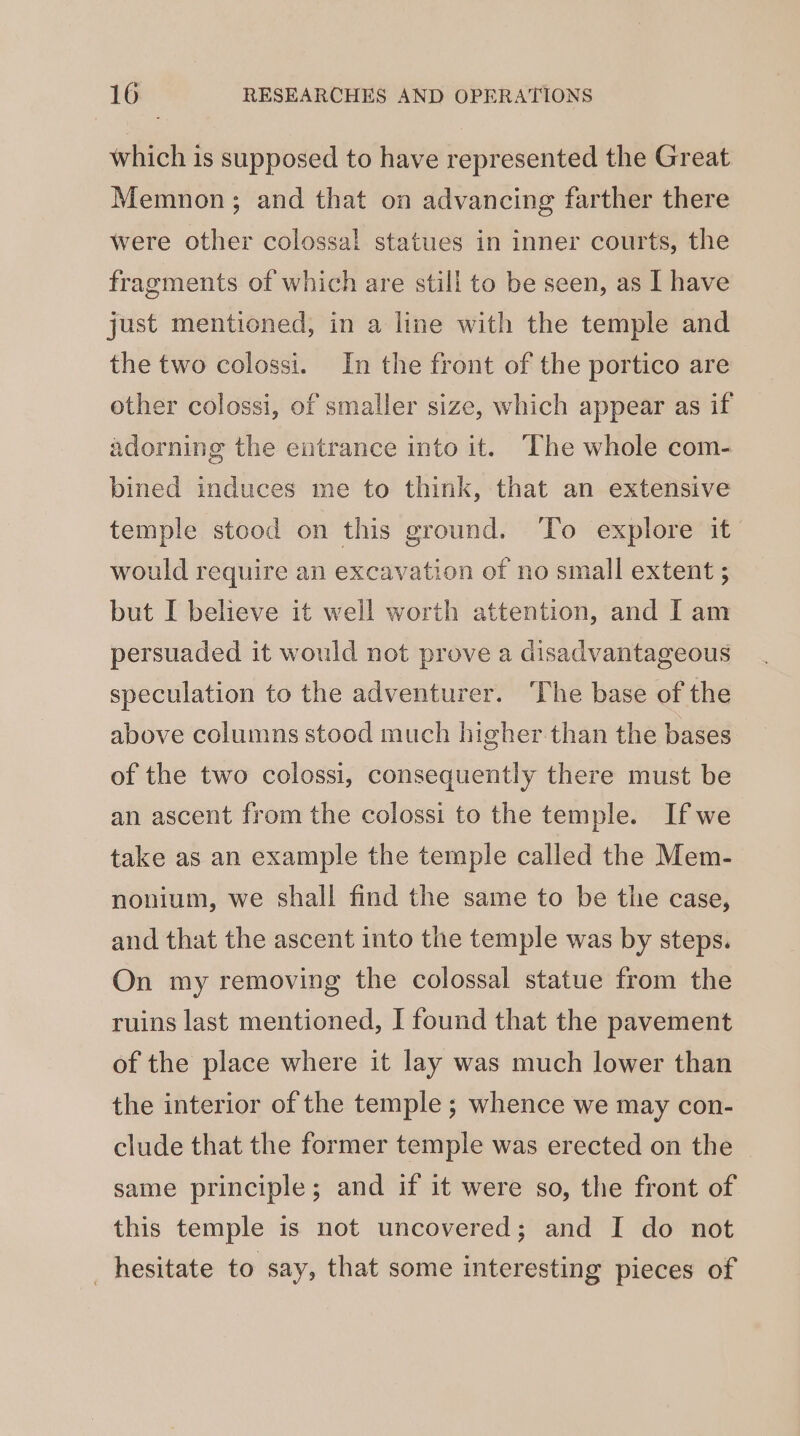 which is supposed to have represented the Great Memnon; and that on advancing farther there were other colossal statues in inner courts, the fragments of which are still to be seen, as I have just mentioned, in a line with the temple and the two colossi. In the front of the portico are other colossi, of smaller size, which appear as if adorning the entrance into it. The whole com- bined induces me to think, that an extensive temple stood on this ground. ‘To explore it would require an excavation of no small extent ; but I believe it well worth attention, and I am persuaded it would not prove a disadvantageous speculation to the adventurer. ‘The base of the above columns stood much higher than the bases of the two colossi, consequently there must be an ascent from the colossi to the temple. Ifwe take as an example the temple called the Mem- nonium, we shall find the same to be the case, and that the ascent into the temple was by steps. On my removing the colossal statue from the ruins last mentioned, I found that the pavement of the place where it lay was much lower than the interior of the temple ; whence we may con- clude that the former temple was erected on the same principle; and if it were so, the front of this temple is not uncovered; and I do not hesitate to say, that some interesting pieces of