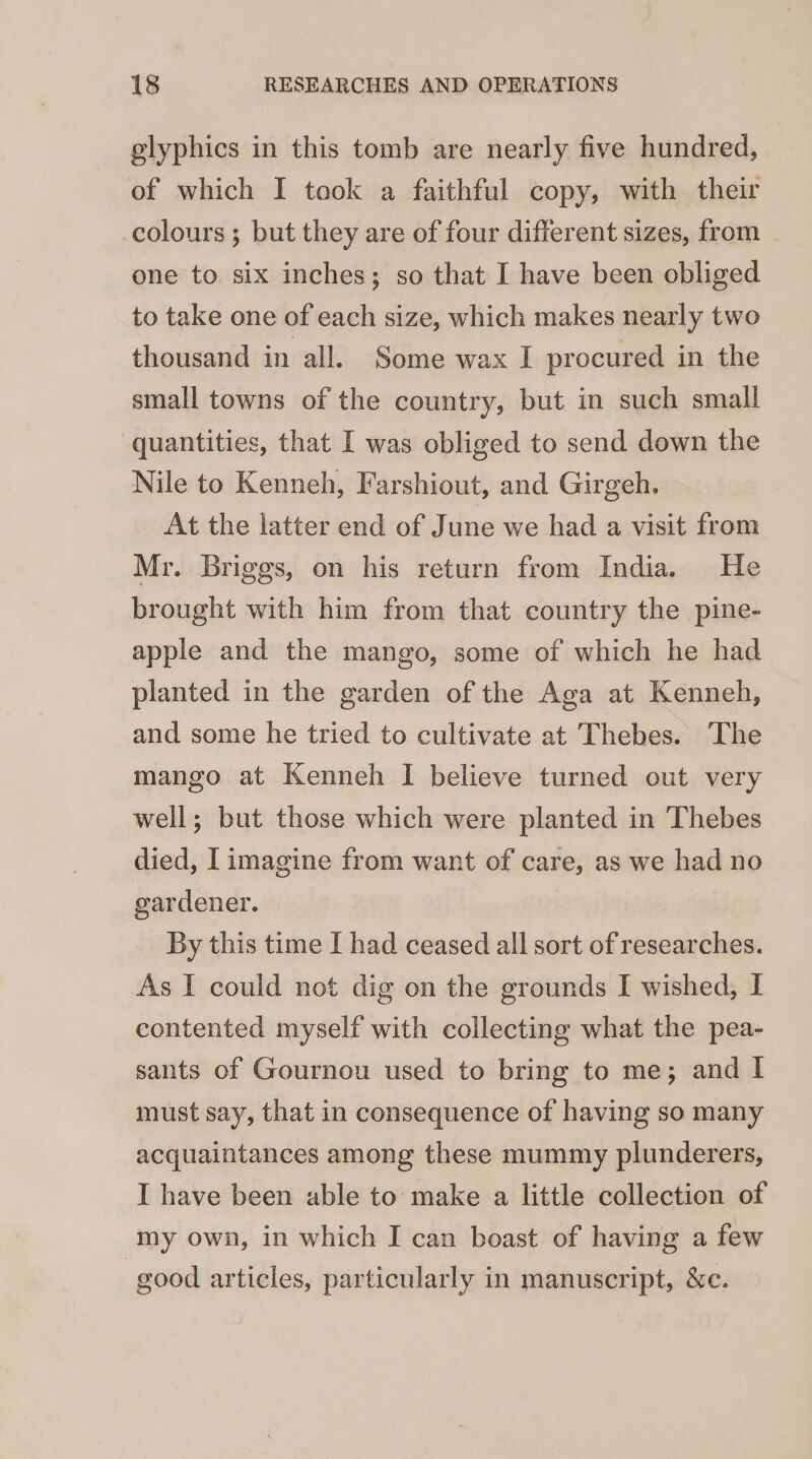 glyphics in this tomb are nearly five hundred, of which I took a faithful copy, with their -colours ; but they are of four different sizes, from one to six inches; so that I have been obliged to take one of each size, which makes nearly two thousand in all. Some wax I procured in the small towns of the country, but in such small quantities, that I was obliged to send down the Nile to Kenneh, Farshiout, and Girgeh. At the latter end of June we had a visit from Mr. Briggs, on his return from India. He brought with him from that country the pine- apple and the mango, some of which he had planted in the garden of the Aga at Kenneh, and some he tried to cultivate at Thebes. The mango at Kenneh I believe turned out very well; but those which were planted in Thebes died, [imagine from want of care, as we had no gardener. By this time I had ceased all sort of researches. As I could not dig on the grounds I wished, I contented myself with collecting what the pea- sants of Gournou used to bring to me; and I must say, that in consequence of having so many acquaintances among these mummy plunderers, I have been able to make a little collection of my own, in which I can boast of having a few good articles, particularly in manuscript, &amp;c.