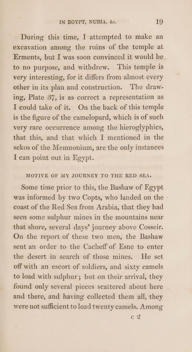 During this time, I attempted to make an excavation among the ruins of the temple at Erments, but I was soon convinced it would be to no purpose, and withdrew. ‘This temple is very interesting, for it differs from almost every other in its plan and construction. The draw- ing, Plate 37, is as correct a representation as I could take of it. On the back of this temple is the figure of the camelopard, which is of such very rare occurrence among the hieroglyphics, that this, and that which I mentioned in the sekos of the Memnonium, are the only instances I can point out in Egypt. MOTIVE OF MY JOURNEY TO THE RED SEA. Some time prior to this, the Bashaw ef Egypt was informed by two Copts, who landed on the » coast of the Red Sea from Arabia, that they had seen some sulphur mines in the mountains near that shore, several days’ journey above Cosseir. On the report of these two men, the Bashaw sent an order to the Cacheff of Esne to enter the desert in search of those mines. He set off with an escort of soldiers, and sixty camels to load with sulphur; but on their arrival, they found only several pieces scattered about here and there, and having collected them all, they were not sufficient to load twenty camels. Among C2