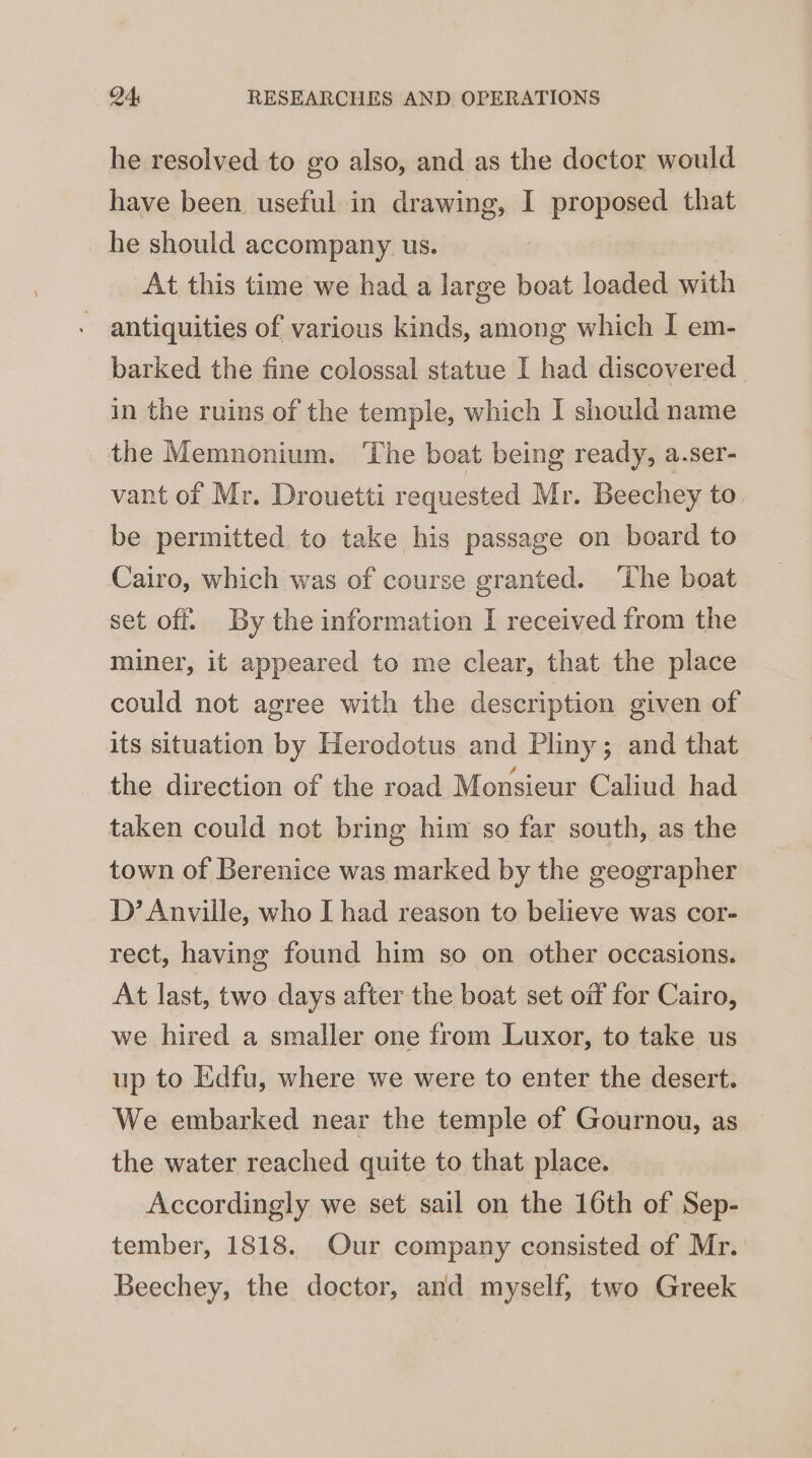 he resolved to go also, and as the doctor would have been useful in drawing, I proposed that he should accompany us. At this time we had a large boat loaded with antiquities of various kinds, among which I em- barked the fine colossal statue I had discovered in the ruins of the temple, which I should name the Memnonium. The boat being ready, a.ser- vant of Mr. Drouetti requested Mr. Beechey to. be permitted to take his passage on board to Cairo, which was of course granted. ‘Lhe boat set off. By the information I received from the miner, it appeared to me clear, that the place could not agree with the description given of its situation by Herodotus and Pliny; and that the direction of the road Monsieur Caliud had taken could not bring him so far south, as the town of Berenice was marked by the geographer D’ Anville, who I had reason to believe was cor- rect, having found him so on other occasions. At last, two days after the boat set oif for Cairo, we hired a smaller one from Luxor, to take us up to Edfu, where we were to enter the desert. We embarked near the temple of Gournou, as the water reached quite to that place. Accordingly we set sail on the 16th of Sep- tember, 1818. Our company consisted of Mr. Beechey, the doctor, and myself, two Greek