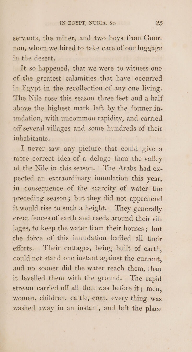 servants, the miner, and two boys from Gour- nou, whom we hired to take care of our luggage in the desert. It so happened, that we were to witness one of the greatest calamities that have occurred in Egypt in the recollection of any one living. The Nile rose this season three feet and a half above the highest mark left by the former in- undation, with uncommon rapidity, and carried off several villages and some hundreds of their inhabitants. | | I never saw any picture that could give a more correct idea of a deluge than the valley of the Nile in this season. The Arabs had ex- pected an extraordinary inundation this year, in consequence of the scarcity of water the preceding season; but they did not apprehend it would rise to such a height. They generally erect fences of earth and reeds around their vil- lages, to keep the water from their houses; but the force of this inundation baffied all their efforts. Their cottages, being built of earth, could not stand one instant against the current, and no sooner did the water reach them, than it levelled them with the ground. ‘The rapid stream carried off all that was before it; men, women, children, cattle, corn, every thing was washed away in an instant, and left the place