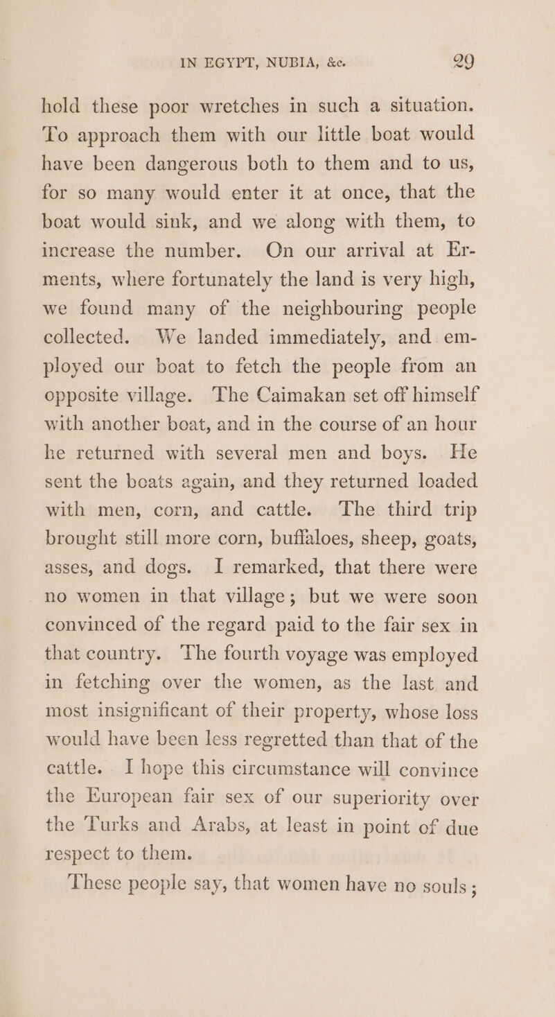 hold these poor wretches in such a situation. To approach them with our little boat would have been dangerous both to them and to us, for so many would enter it at once, that the boat would sink, and we along with them, to increase the number. On our arrival at Er- ments, where fortunately the land is very high, we found many of the neighbouring people collected. We landed immediately, and. em- ployed our boat to fetch the people from an opposite village. The Caimakan set off himself with another boat, and in the course of an hour he returned with several men and boys. He sent the beats again, and they returned loaded with men, corn, and cattle. The third trip brought still more corn, buffaloes, sheep, goats, asses, and dogs. I remarked, that there were no women in that village; but we were soon convinced of the regard paid to the fair sex in that country. The fourth voyage was employed in fetching over the women, as the last and most insignificant of their property, whose loss would have been less regretted than that of the cattle. I hope this circumstance will convince the Kuropean fair sex of our superiority over the Turks and Arabs, at least in point of due respect to them. These people say, that women have no souls;