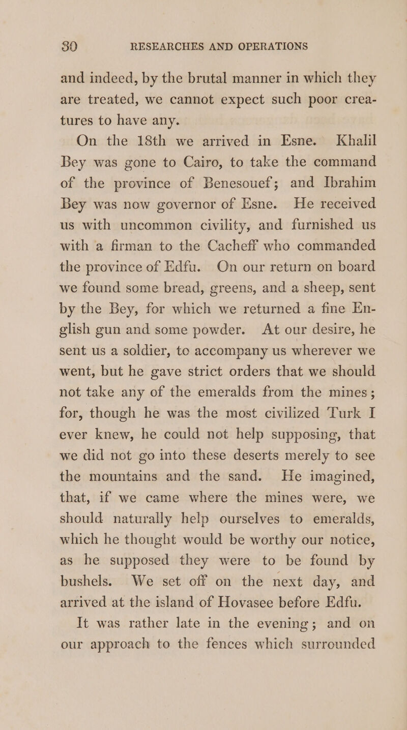 and indeed, by the brutal manner in which they are treated, we cannot expect such poor crea- tures to have any. On the 18th we arrived in Esne. Khalil Bey was gone to Cairo, to take the command of the province of Benesouef; and Ibrahim Bey was now governor of Esne. He received us with uncommon civility, and furnished us with a firman to the Cacheff who commanded the province of Edfu. On our return on board we found some bread, greens, and a sheep, sent by the Bey, for which we returned a fine En- glish gun and some powder. At our desire, he sent us a soldier, to accompany us wherever we went, but he gave strict orders that we should not take any of the emeralds from the mines; for, though he was the most civilized Turk I ever knew, he could not help supposing, that we did not go into these deserts merely to see the mountains and the sand. He imagined, that, if we came where the mines were, we should naturally help ourselves to emeralds, which he thought would be worthy our notice, as he supposed they were to be found by bushels. We set off on the next day, and arrived at the island of Hovasee before Edfu. It was rather late in the evening; and on our approach to the fences which surrounded