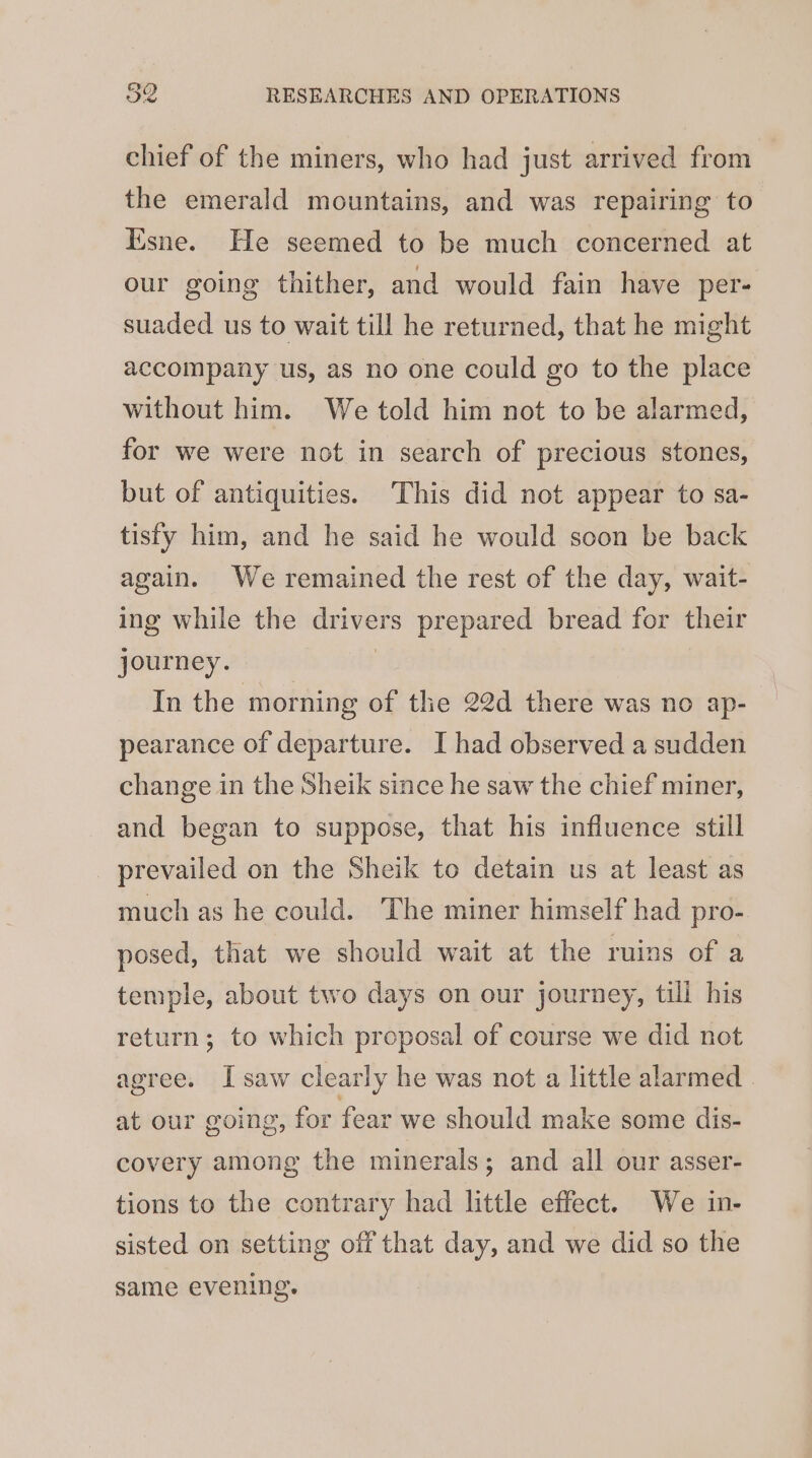 chief of the miners, who had just arrived from the emerald mountains, and was repairing to Esne. He seemed to be much concerned at our going thither, and would fain have per- suaded us to wait till he returned, that he might accompany us, as no one could go to the place without him. We told him not to be alarmed, for we were not in search of precious stones, but of antiquities. This did not appear to sa- tisfy him, and he said he would soon be back again. We remained the rest of the day, wait- ing while the drivers prepared bread for their journey. | In the morning of the 22d there was no ap- pearance of departure. I had observed a sudden change in the Sheik since he saw the chief miner, and began to suppose, that his influence still prevailed on the Sheik to detain us at least as much as he could. The miner himself had pro- posed, that we should wait at the ruins of a temple, about two days on our journey, till his return; to which proposal of course we did not agree. I saw clearly he was not a little alarmed at our going, for fear we should make some dis- covery among the minerals; and all our asser- tions to the contrary had little effect. We in- sisted on setting off that day, and we did so the same evening.