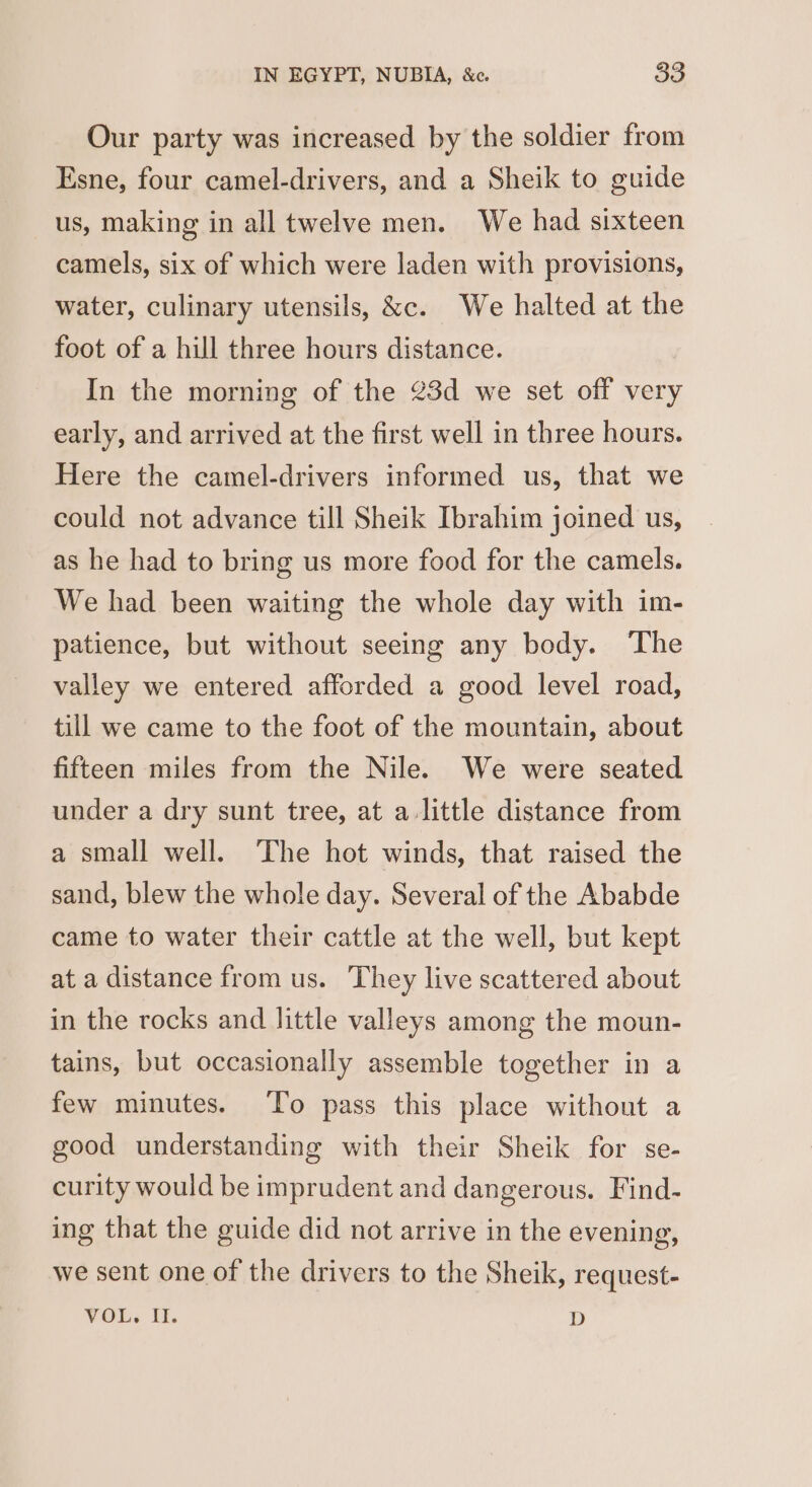 Our party was increased by the soldier from Esne, four camel-drivers, and a Sheik to guide us, making in all twelve men. We had sixteen camels, six of which were laden with provisions, water, culinary utensils, &amp;c. We halted at the foot of a hill three hours distance. In the morning of the 23d we set off very early, and arrived at the first well in three hours. Here the camel-drivers informed us, that we could not advance till Sheik Ibrahim joined us, as he had to bring us more food for the camels. We had been waiting the whole day with im- patience, but without seeing any body. The valley we entered afforded a good level road, till we came to the foot of the mountain, about fifteen miles from the Nile. We were seated under a dry sunt tree, at a little distance from a small well. The hot winds, that raised the sand, blew the whole day. Several of the Ababde came to water their cattle at the well, but kept at a distance from us. They live scattered about in the rocks and little valleys among the moun- tains, but occasionally assemble together in a few minutes. To pass this place without a good understanding with their Sheik for se- curity would be imprudent and dangerous. Find- ing that the guide did not arrive in the evening, we sent one of the drivers to the Sheik, request- VOL, it. D
