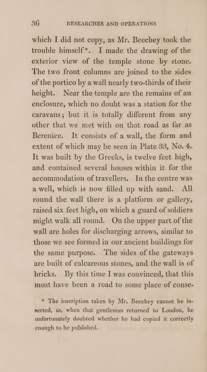 which I did not copy, as Mr. Beechey took the trouble himself*. I made the drawing of the exterior view of the temple stone by stone. The two front columns are joined to the sides of the portico by a wall nearly two-thirds of their height. Near the temple are the remains of an enclosure, which no doubt was a station for the caravans; but it is totally different from any other that we met with on that road as far as Berenice. It consists of a wall, the form and extent of which may be seen in Plate 33, No. 4. It was built by the Greeks, is twelve feet high, and contained several houses within it for the accommodation of travellers. In the centre was a well, which is now filled up with sand. All round the wall there is a platform or gallery, raised six feet high, on which a guard of soldiers might walk all round. On the upper part of the wall are holes for discharging arrows, similar to those we see formed in our ancient buildings for the same purpose. ‘The sides of the gateways are built of calcareous stones, and the wall is of bricks. By this time I was convinced, that this must have been a road to some place of conse- * The inscription taken by Mr. Beechey cannot be in- serted, as, when that gentleman returned to London, he unfortunately doubted whether he had copied it correctly enough to be published.