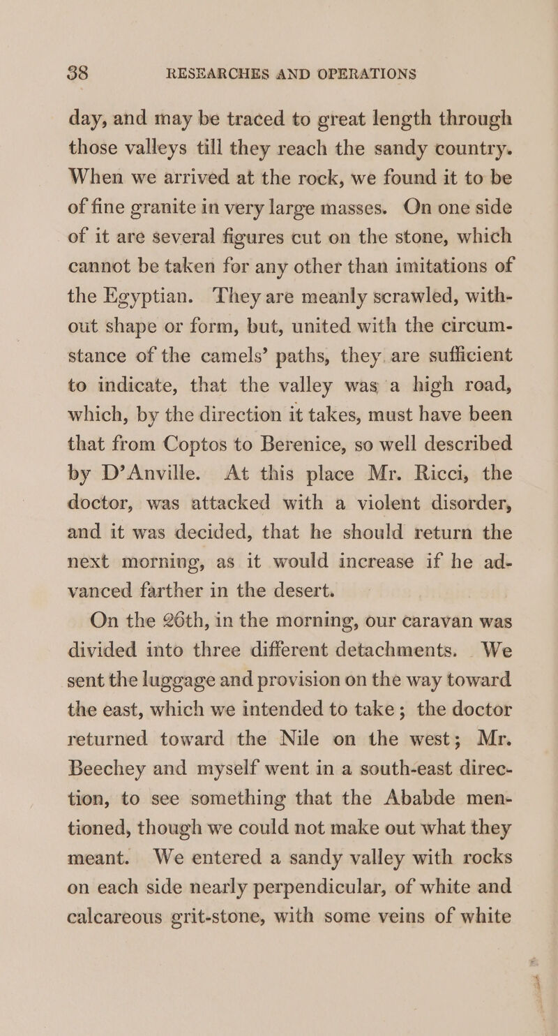 day, and may be traced to great length through those valleys till they reach the sandy country. When we arrived at the rock, we found it to be of fine granite in very large masses. On one side of it are several figures cut on the stone, which cannot be taken for any other than imitations of the Egyptian. They are meanly scrawled, with- out shape or form, but, united with the circum- stance of the camels’ paths, they. are sufficient to indicate, that the valley was a high road, which, by the direction it takes, must have been that from Coptos to Berenice, so well described by D’Anville. At this place Mr. Ricci, the doctor, was attacked with a violent disorder, and it was decided, that he should return the next morning, as it would increase if he ad- vanced farther in the desert. On the 26th, in the morning, our caravan was divided into three different detachments. We sent the luggage and provision on the way toward the east, which we intended to take; the doctor returned toward the Nile on the west; Mr. Beechey and myself went in a south-east direc- tion, to see something that the Ababde men- tioned, though we could not make out what they meant. We entered a sandy valley with rocks on each side nearly perpendicular, of white and calcareous grit-stone, with some veins of white Ja oS ey ae