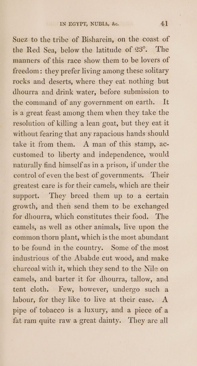 Suez to the tribe of Bisharein, on the coast of the Red Sea, below the latitude of 23°. ‘The manners of this race show them to be lovers of freedom: they prefer living among these solitary rocks and deserts, where they eat nothing but dhourra and drink water, before submission to the command of any government on earth. It is a great feast among them when they take the resolution of killing a lean goat, but they eat it without fearing that any rapacious hands should take it from them. A man of this stamp, ac- customed to liberty and independence, would naturally find himself as in a prison, if under the control of even the best of governments. ‘Their greatest care is for their camels, which are their support. ‘They breed them up to a certain growth, and then send them to be exchanged for dhourra, which constitutes their food. The camels, as well as other animals, live upon the common thorn plant, which is the most abundant to be found in the country. Some of the most industrious of the Ababde cut wood, and make charcoal with it, which they send to the Nile on camels, and barter it for dhourra, tallow, and tent cloth. Few, however, undergo such a labour, for they like to live at their ease. A pipe of tobacco is a luxury, and a piece of a fat ram quite raw a great dainty.. They are all