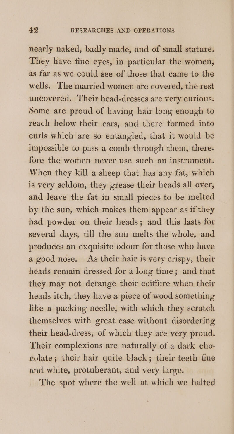 nearly naked, badly made, and of small stature. They have fine eyes, in particular the women, as far as we could see of those that came to the wells. The married women are covered, the rest uncovered. Their head-dresses are very curious. Some are proud of having hair long enough to reach below their ears, and there formed into curls which are so entangled, that it would be impossible to pass a comb through them, there- fore the women never use such an instrument. When they kill a sheep that has any fat, which is very seldom, they grease their heads all over, and leave the fat in small pieces to be melted by the sun, which makes them appear as if they had powder on their heads; and this lasts for several days, till the sun melts the whole, and produces an exquisite odour for those who have a good nose. As their hair is very crispy, their heads remain dressed for a long time; and that they may not derange their coiffure when their heads itch, they have a piece of wood something like a packing needle, with which they scratch themselves with great ease without disordering their head-dress, of which they are very proud. Their complexions are naturally of a dark cho- colate; their hair quite black; their teeth fine and white, protuberant, and very large. The spot where the well at which we halted