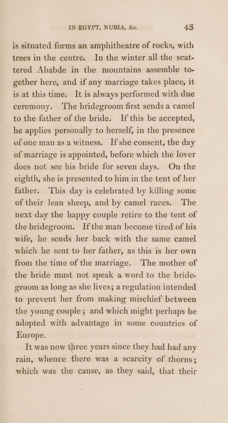 is situated forms an amphitheatre of rocks, with trees in the centre. In the winter all the scat- tered Ababde in the mountains assemble to- gether here, and if any marriage takes place, it is at this time. It is always performed with due ceremony. ‘The bridegroom first sends a camel to the father of the bride. If this be accepted, he applies personally to herself, in the presence of one man asa witness. Ifshe consent, the day of marriage is appointed, before which the lover does not see his bride for seven days. On the eighth, she is presented to him in the tent of her father. This day is celebrated by killing some of their lean sheep, and by camel races. ‘The next day the happy couple retire to the tent of the bridegroom. Ifthe man become tired of his wife, he sends her back with the same camel which he sent to her father, as this is her own from the time of the marriage. ‘The mother of the bride must not speak a word to the bride- groom as long as she lives; a regulation intended to prevent her from making mischief between the young couple; and which might perhaps be adopted with advantage in some countries of Europe. It was now three years since they had had any rain, whence there was a scarcity of thorns; which was the cause, as they said, that their