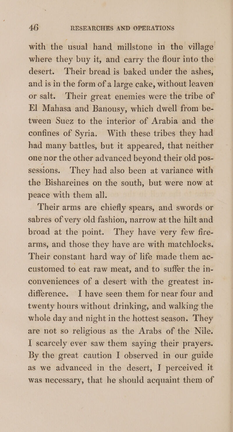 with the usual hand millstone in the village where they buy it, and carry the flour into the desert. ‘Their bread is baked under the ashes, and is in the form of a large cake, without leaven or salt. Their great enemies were the tribe of El Mahasa and Banousy, which dwell from be- tween Suez to the interior of Arabia and the confines of Syria. With these tribes they had had many battles, but it appeared, that neither one nor the other advanced beyond their old pos- sessions. They had also been at variance with the Bishareines on the south, but were now at peace with them all. Their arms are chiefly spears, and swords or sabres of very old fashion, narrow at the hilt and broad at the point. They have very few fire- arms, and those they have are with matchlocks. Their constant hard way of life made them ac- customed to eat raw meat, and to suffer the in- conveniences of a desert with the greatest in- difference. I have seen them for near four and twenty hours without drinking, and walking the whole day and night in the hottest season. They are not so religious as the Arabs of the Nile. I scarcely ever saw them saying their prayers. By the great caution I observed in our guide as we advanced in the desert, I perceived it was necessary, that he should acquaint them of