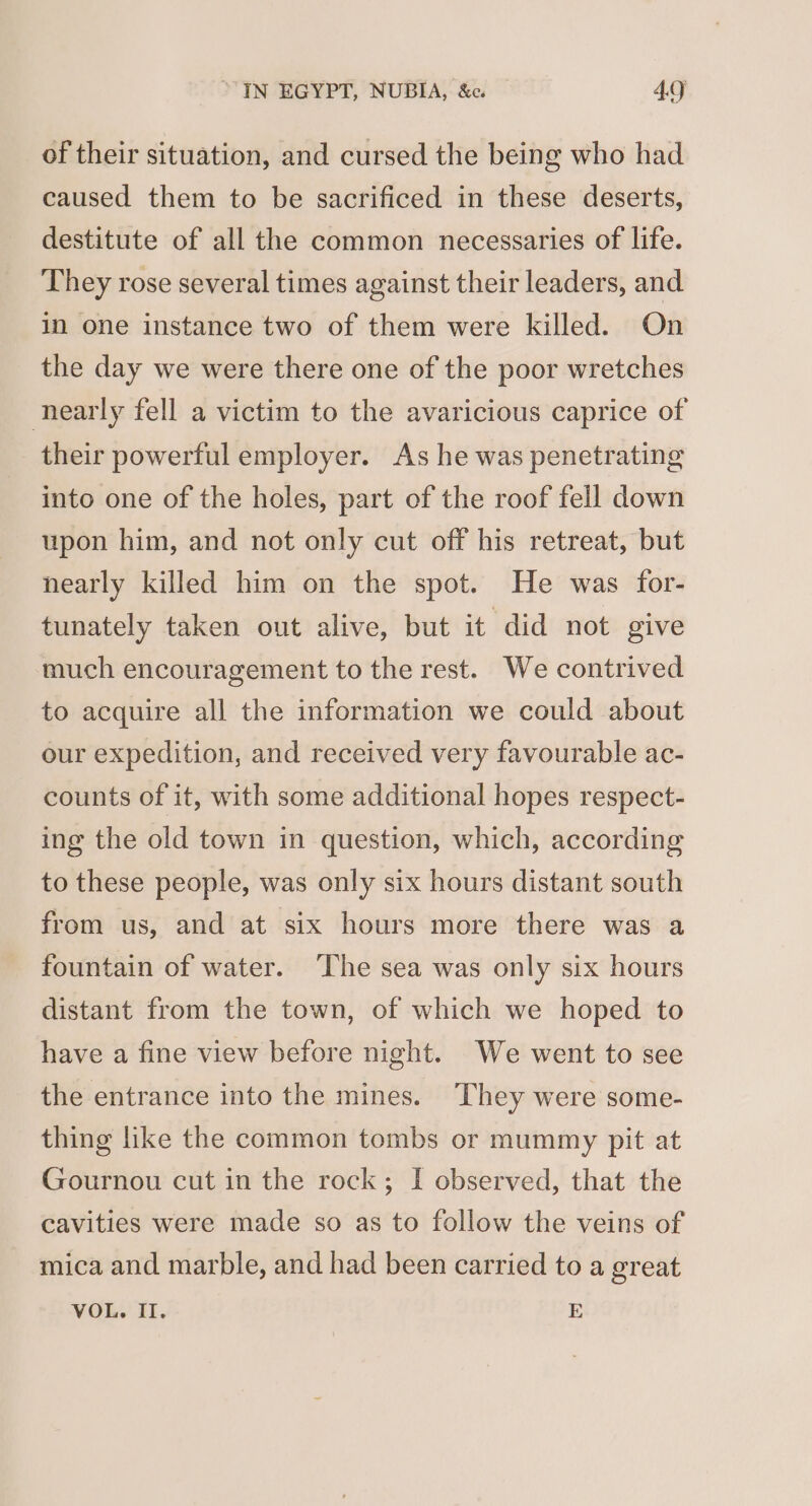 of their situation, and cursed the being who had caused them to be sacrificed in these deserts, destitute of all the common necessaries of life. They rose several times against their leaders, and in one instance two of them were killed. On the day we were there one of the poor wretches nearly fell a victim to the avaricious caprice of their powerful employer. As he was penetrating into one of the holes, part of the roof fell down upon him, and not only cut off his retreat, but nearly killed him on the spot. He was for- tunately taken out alive, but it did not give much encouragement to the rest. We contrived to acquire all the information we could about our expedition, and received very favourable ac- counts of it, with some additional hopes respect- ing the old town in question, which, according to these people, was only six hours distant south from us, and at six hours more there was a fountain of water. ‘The sea was only six hours distant from the town, of which we hoped to have a fine view before night. We went to see the entrance into the mines. They were some- thing like the common tombs or mummy pit at Gournou cut in the rock; I observed, that the cavities were made so as to follow the veins of mica and marble, and had been carried to a great VOL. II. E