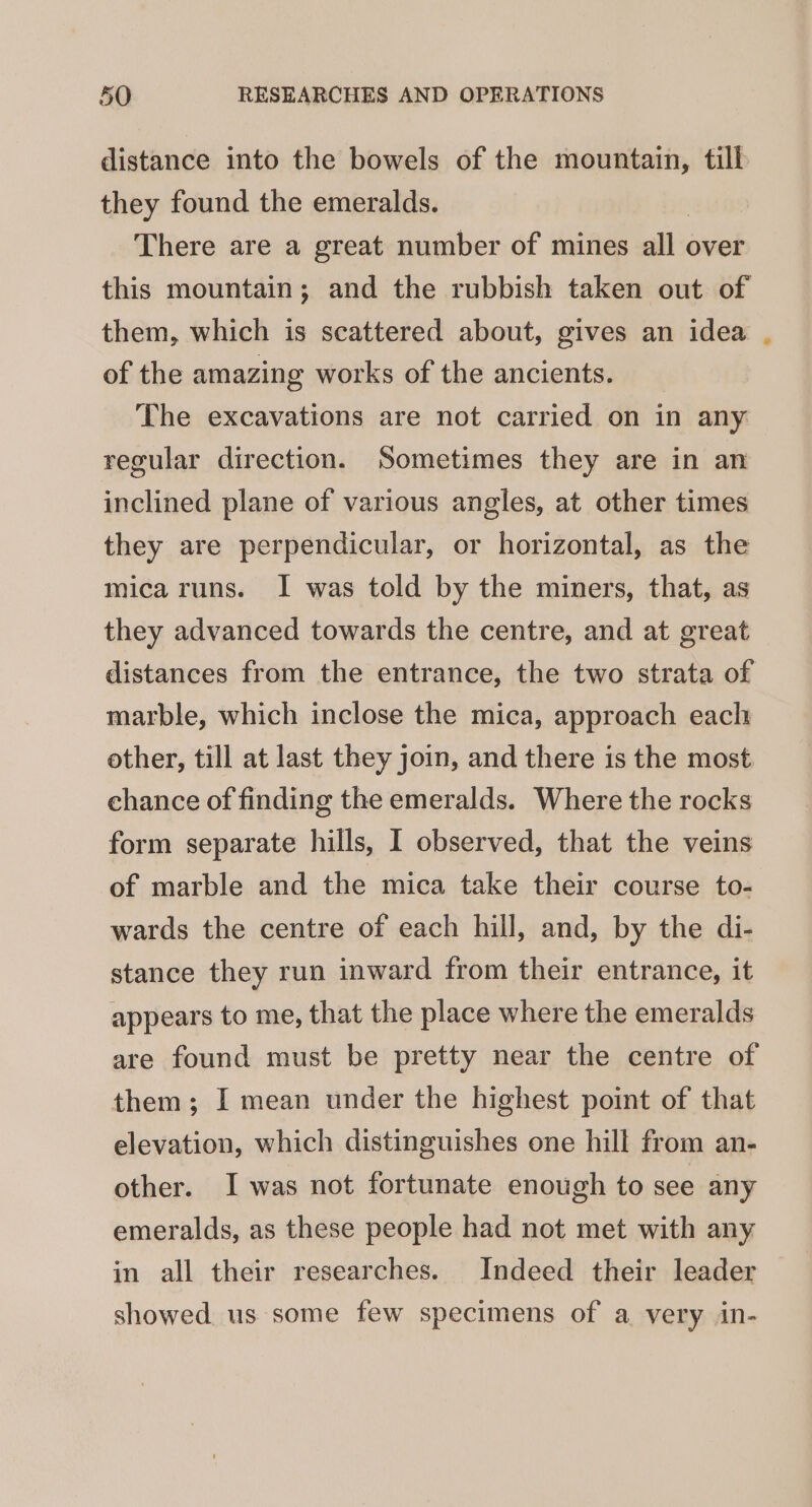 distance into the bowels of the mountain, till they found the emeralds. There are a great number of mines all over this mountain; and the rubbish taken out of them, which is scattered about, gives an idea of the amazing works of the ancients. The excavations are not carried on in any regular direction. Sometimes they are in an inclined plane of various angles, at other times they are perpendicular, or horizontal, as the mica runs. I was told by the miners, that, as they advanced towards the centre, and at great distances from the entrance, the two strata of marble, which inclose the mica, approach each other, till at last they join, and there is the most chance of finding the emeralds. Where the rocks form separate hills, I observed, that the veins of marble and the mica take their course to- wards the centre of each hill, and, by the di- stance they run inward from their entrance, it appears to me, that the place where the emeralds are found must be pretty near the centre of them; I mean under the highest point of that elevation, which distinguishes one hill from an- other. I was not fortunate enough to see any emeralds, as these people had not met with any in all their researches. Indeed their leader showed. us some few specimens of a very in-