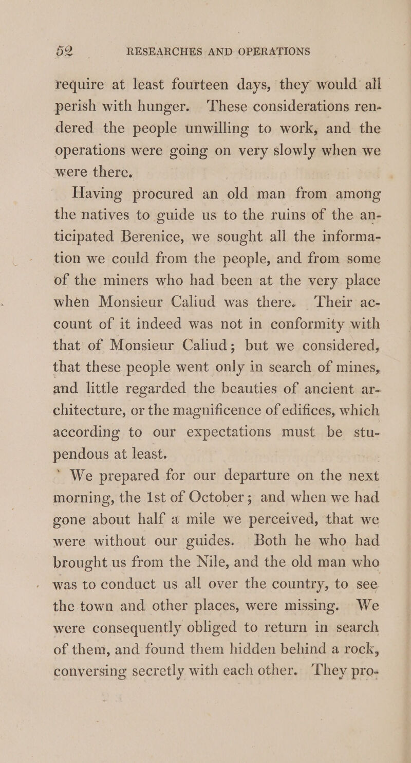 require at least fourteen days, they would all perish with hunger. These considerations ren- dered the people unwilling to work, and the Operations were going on very slowly when we were there. Having procured an old man from among the natives to guide us to the ruins of the an- ticipated Berenice, we sought all the informa- tion we could from the people, and from some of the miners who had been at the very place when Monsieur Caliud was there. Their ac- count of it indeed was not in conformity with that of Monsieur Caliud; but we considered, that these people went only in search of mines, and little regarded the beauties of ancient. ar- chitecture, or the magnificence of edifices, which according to our expectations must be stu- pendous at least. ’ We prepared for our departure on the next morning, the 1st of October; and when we had gone about half a mile we perceived, that we were without our guides. Both he who had brought us from the Nile, and the old man who was to conduct us all over the country, to see the town and other places, were missing. We were consequently obliged to return in search of them, and found them hidden behind a rock, conversing secretly with each other. They pro-