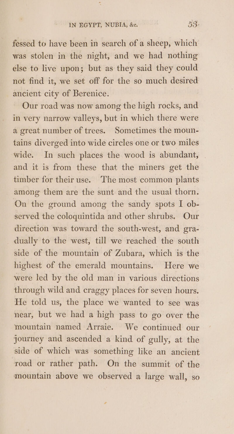 fessed to have been in search of a sheep, which was stolen in the night, and we had nothing else to live upon; but as they said they could not find it, we set off for the so much desired ancient city of Berenice. Our road was now among the high rocks, and — in very narrow valleys, but in which there were a great number of trees. Sometimes the moun- tains diverged into wide circles one or two miles wide. In such places the wood is abundant, | and it is from these that the miners get the timber for their use. The most common plants among them are the sunt and the usual thorn. On the ground among the sandy spots I ob- served the coloquintida and other shrubs. Our direction was toward the south-west, and gra- dually to the west, till we reached the south side of the mountain of Zubara, which is the highest of the emerald mountains. Here we were led by the old man in various directions through wild and craggy places for seven hours. He told us, the place we wanted to see was near, but we had a high pass to go over the mountain named Arraie. We continued our journey and ascended a kind of gully, at the side of which was something like an ancient road or rather path. On the summit of the mountain above we observed a large wall, so