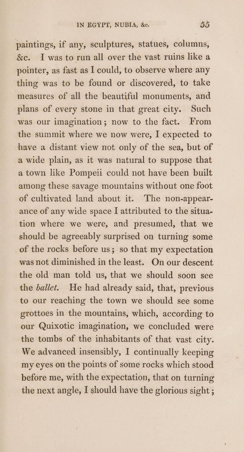 paintings, if any, sculptures, statues, columns, &amp;c. I was to run all over the vast ruins like a pointer, as fast as I could, to observe where any thing was to be found or discovered, to take measures of all the beautiful monuments, and plans of every stone in that great city. Such was our imagination; now to the fact. From the summit where we now were, I expected to have a distant view not only of the sea, but of a wide plain, as it was natural to suppose that a town like Pompeti could not have been built among these savage mountains without one foot of cultivated land about it. The non-appear- ance of any wide space I attributed to the situa- tion where we were, and presumed, that we should be agreeably surprised on turning some of the rocks before us; so that my expectation was not diminished in the least. On our descent the old man told us, that we should soon see the ballet. He had already said, that, previous to our reaching the town we should see some grottoes in the mountains, which, according to our Quixotic imagination, we concluded were the tombs of the inhabitants of that vast city. We advanced insensibly, I continually keeping my eyes on the points of some rocks which stood before me, with the expectation, that on turning the next angle, I should have the glorious sight ;