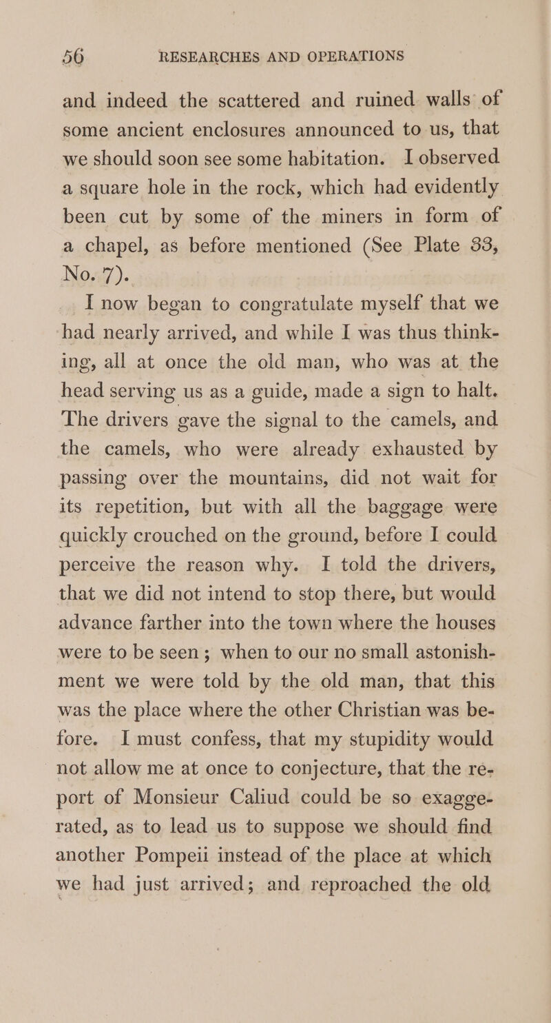 and indeed the scattered and ruined walls of some ancient enclosures announced to us, that we should soon see some habitation. I observed a square hole in the rock, which had evidently been cut by some of the miners in form of a chapel, as before mentioned (See Plate 33, Novg7).. I now began to congratulate myself that we had nearly arrived, and while I was thus think- ing, all at once the old man, who was at the head serving us as a guide, made a sign to halt. The drivers gave the signal to the camels, and the camels, who were already exhausted by passing over the mountains, did not wait for its repetition, but with all the baggage were quickly crouched on the ground, before I could perceive the reason why. I told the drivers, that we did not intend to stop there, but would advance farther into the town where the houses were to be seen; when to our no small astonish- ment we were told by the old man, that this was the place where the other Christian was be- fore. I must confess, that my stupidity would not allow me at once to conjecture, that the re- port of Monsieur Caliud could be so exagge- rated, as to lead us to suppose we should find another Pompeii instead of the place at which we had just arrived; and reproached the old