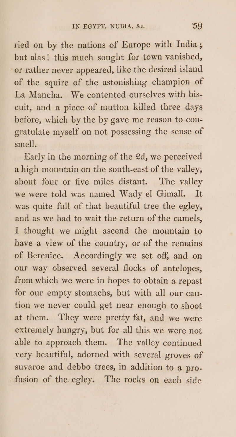 ried on by the nations of Europe with India ; but alas! this much sought for town vanished, ‘or rather never appeared, like the desired island of the squire of the astonishing champion of La Mancha. We contented ourselves with bis- cuit, and a piece of mutton killed three days before, which by the by gave me reason to con- gratulate myself on not possessing the sense of smell, Early in the morning of the 2d, we perceived a high mountain on the south-east of the valley, about four or five miles distant. The valley we were told was named Wady el Gimall. It was quite full of that beautiful tree the egley, and as we had to wait the return of the camels, I thought we might ascend the mountain to have a view of the country, or of the remains of Berenice. Accordingly we set off, and on our way observed several flocks of antelopes, from which we were in hopes to obtain a repast for our empty stomachs, but with all our cau- tion we never could get near enough to shoot at them. ‘They were pretty fat, and we were extremely hungry, but for all this we were not able to approach them. The valley continued very beautiful, adorned with several groves of suvaroe and debbo trees, in addition to a pro- fusion of the egley. ‘The rocks on each side