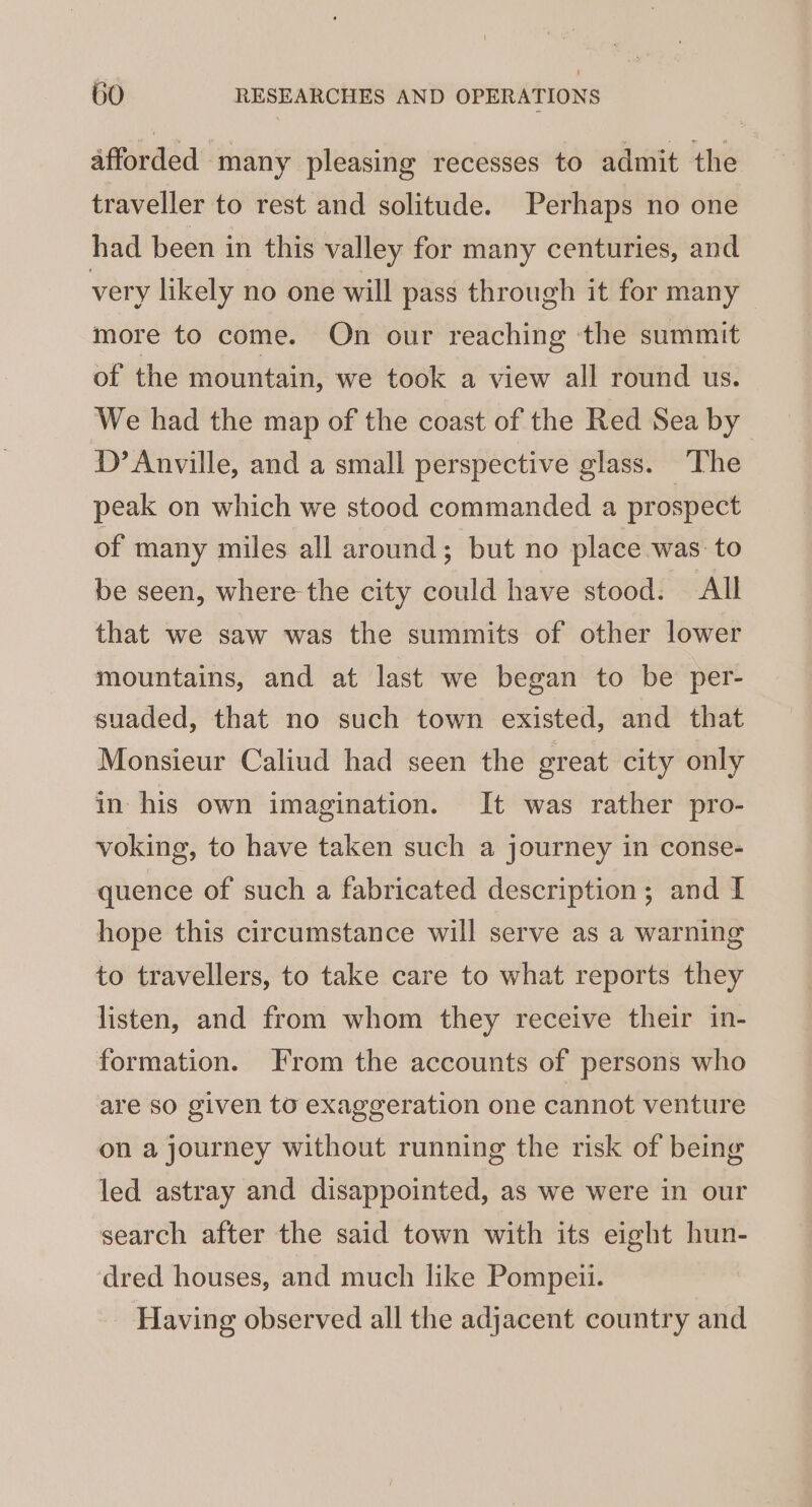 afforded many pleasing recesses to admit the traveller to rest and solitude. Perhaps no one had been in this valley for many centuries, and very likely no one will pass through it for many more to come. On our reaching the summit of the mountain, we took a view all round us. We had the map of the coast of the Red Sea by D’ Anville, and a small perspective glass. The peak on which we stood commanded a prospect of many miles all around; but no place was: to be seen, where the city could have stood. All that we saw was the summits of other lower mountains, and at last we began to be per- suaded, that no such town existed, and that Monsieur Caliud had seen the great city only in his own imagination. It was rather pro- voking, to have taken such a journey in conse- quence of such a fabricated description; and I hope this circumstance will serve as a warning to travellers, to take care to what reports they listen, and from whom they receive their in- formation. From the accounts of persons who are so given to exaggeration one cannot venture on a journey without running the risk of being led astray and disappointed, as we were in our search after the said town with its eight hun- dred houses, and much like Pompeii. Having observed all the adjacent country and