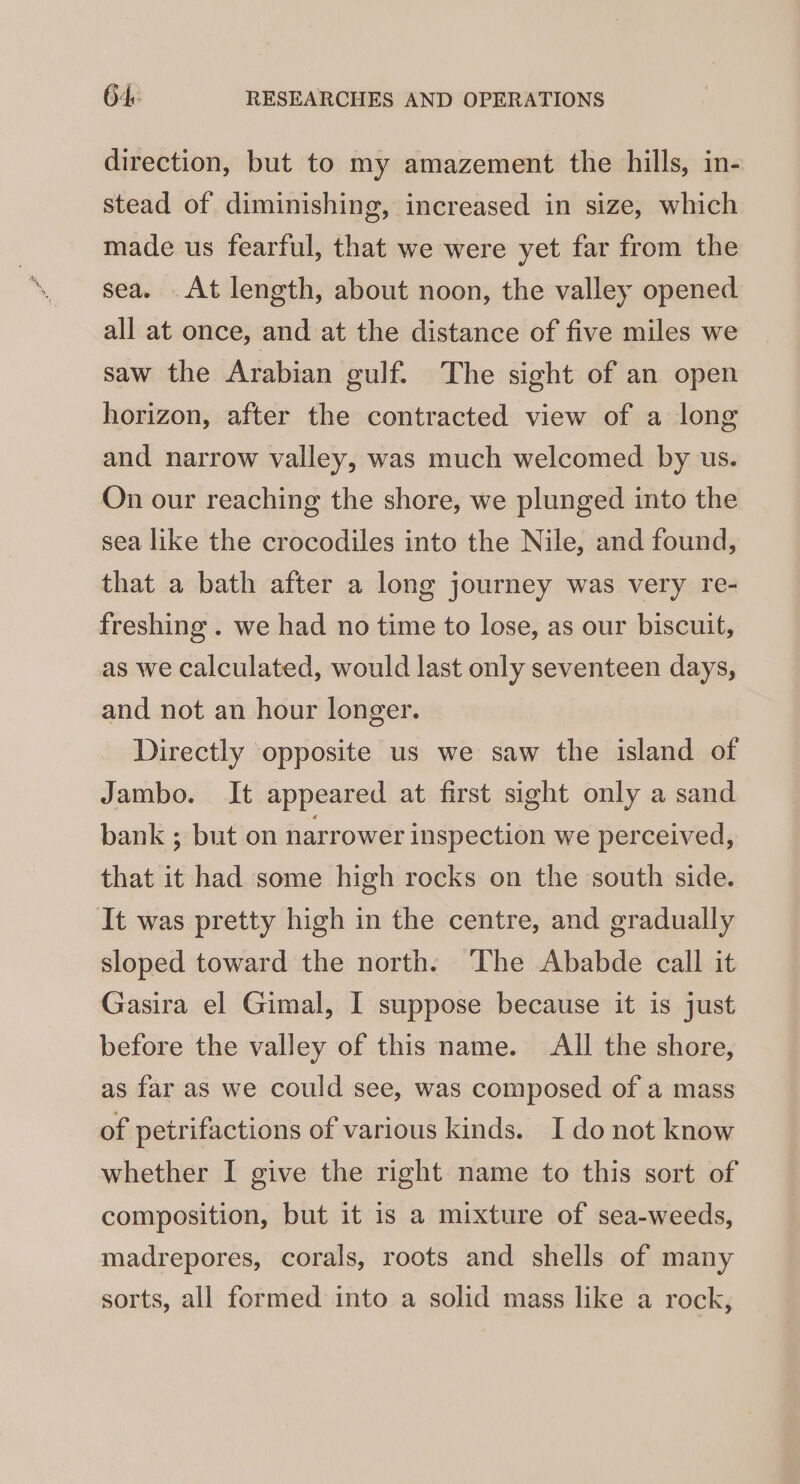 direction, but to my amazement the hills, in- stead of diminishing, increased in size, which made us fearful, that we were yet far from the sea. At length, about noon, the valley opened all at once, and at the distance of five miles we saw the Arabian gulf. The sight of an open horizon, after the contracted view of a long and narrow valley, was much welcomed by us. On our reaching the shore, we plunged into the sea like the crocodiles into the Nile, and found, that a bath after a long journey was very re- freshing . we had no time to lose, as our biscuit, as we calculated, would last only seventeen days, and not an hour longer. Directly opposite us we saw the island of Jambo. It appeared at first sight only a sand bank ; but on narrower inspection we perceived, that it had some high rocks on the south side. It was pretty high in the centre, and gradually sloped toward the north. The Ababde call it Gasira el Gimal, I suppose because it is just before the valley of this name. All the shore, as far as we could see, was composed of a mass of petrifactions of various kinds. I do not know whether I give the right name to this sort of composition, but it is a mixture of sea-weeds, madrepores, corals, roots and shells of many sorts, all formed into a solid mass like a rock,