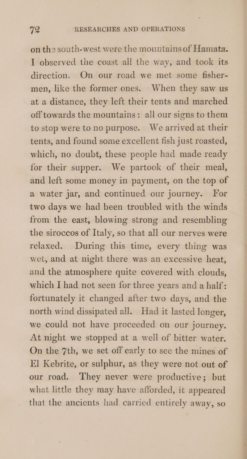 on the south-west were the mountains of Hamata. I observed the coast all the way, and took its direction. On our road we met some fisher- men, like the former ones. When they saw us at a distance, they left their tents and marched off towards the mountains: all our signs to them to stop were to no purpose. We arrived at their tents, and found some excellent fish just roasted, which, no doubt, these people had made ready for their supper. We partook of their meal, and left some money in payment, on the top of a water jar, and continued our journey. For two days we had been troubled with the winds from the east, blowing strong and resembling the siroccos of Italy, so that all our nerves were relaxed. During this time, every thing was wet, and at night there was an excessive heat, and the atmosphere quite covered with clouds, which I had not seen for three years and a half: fortunately it changed after two days, and the north wind dissipated all. Had it lasted longer, we could not have proceeded on our journey. At night we stopped at a well of bitter water. On the 7th, we set off early to see the mines of El Kebrite, or sulphur, as they were not out of our road. They never were productive; but what little they may have afforded, it appeared that the ancients had carried entirely away, so