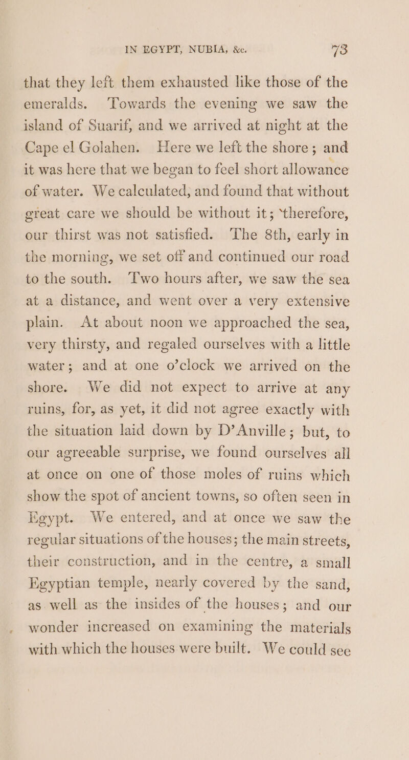 that they left them exhausted like those of the emeralds. Towards the evening we saw the island of Suarif, and we arrived at night at the Cape el Golahen. Here we left the shore; and it was here that we began to feel short allowance of water. We calculated; and found that without great care we should be without it; ‘therefore, our thirst was not satisfied. The 8th, early in the morning, we set off and continued our road to the south. ‘Two hours after, we saw the sea at a distance, and went over a very extensive plain. At about noon we approached the sea, very thirsty, and regaled ourselves with a little water; and at one o’clock we arrived on the shore. We did not expect to arrive at any ruins, for, as yet, it did not agree exactly with the situation laid down by D’Anville; but, to our agreeable surprise, we found ourselves all at. once on one of those moles of ruins which show the spot of ancient towns, so often seen in Egypt. We entered, and at once we saw the regular situations of the houses; the main streets, their construction, and in the centre, a small Egyptian temple, nearly covered by the sand, as well as the insides of the houses; and our wonder increased on examining the materials with which the houses were built. We could see