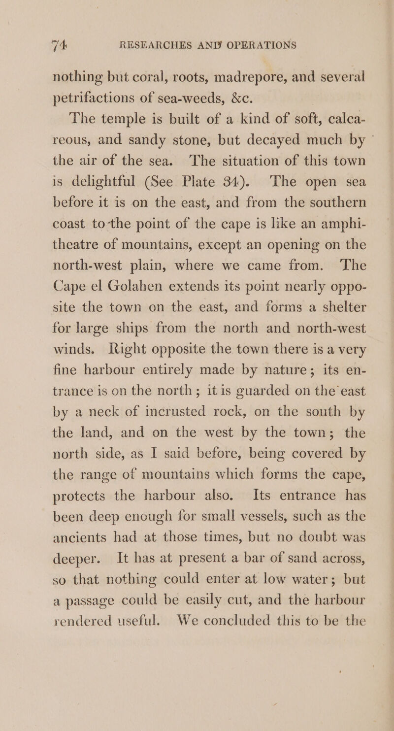 nothing but coral, roots, madrepore, and several petrifactions of sea-weeds, &amp;c. The temple is built of a kind of soft, calca- reous, and sandy stone, but decayed much by © the air of the sea. The situation of this town is delightful (See Plate 34). The open sea before it is on the east, and from the southern coast tothe point of the cape is like an amphi- theatre of mountains, except an opening on the north-west plain, where we came from. ‘The Cape el Golahen extends its point nearly oppo- site the town on the east, and forms a shelter for large ships from the north and north-west winds. Right opposite the town there is a very fine harbour entirely made by nature; its en- trance is on the north; itis guarded on the east by a neck of incrusted rock, on the south by the land, and on the west by the town; the north side, as I said before, being covered by the range of mountains which forms the cape, protects the harbour also. Its entrance has been deep enough for small vessels, such as the ancients had at those times, but no doubt was deeper. It has at present a bar of sand across, so that nothing could enter at low water; but a passage could be easily cut, and the harbour rendered useful. We concluded this to be the