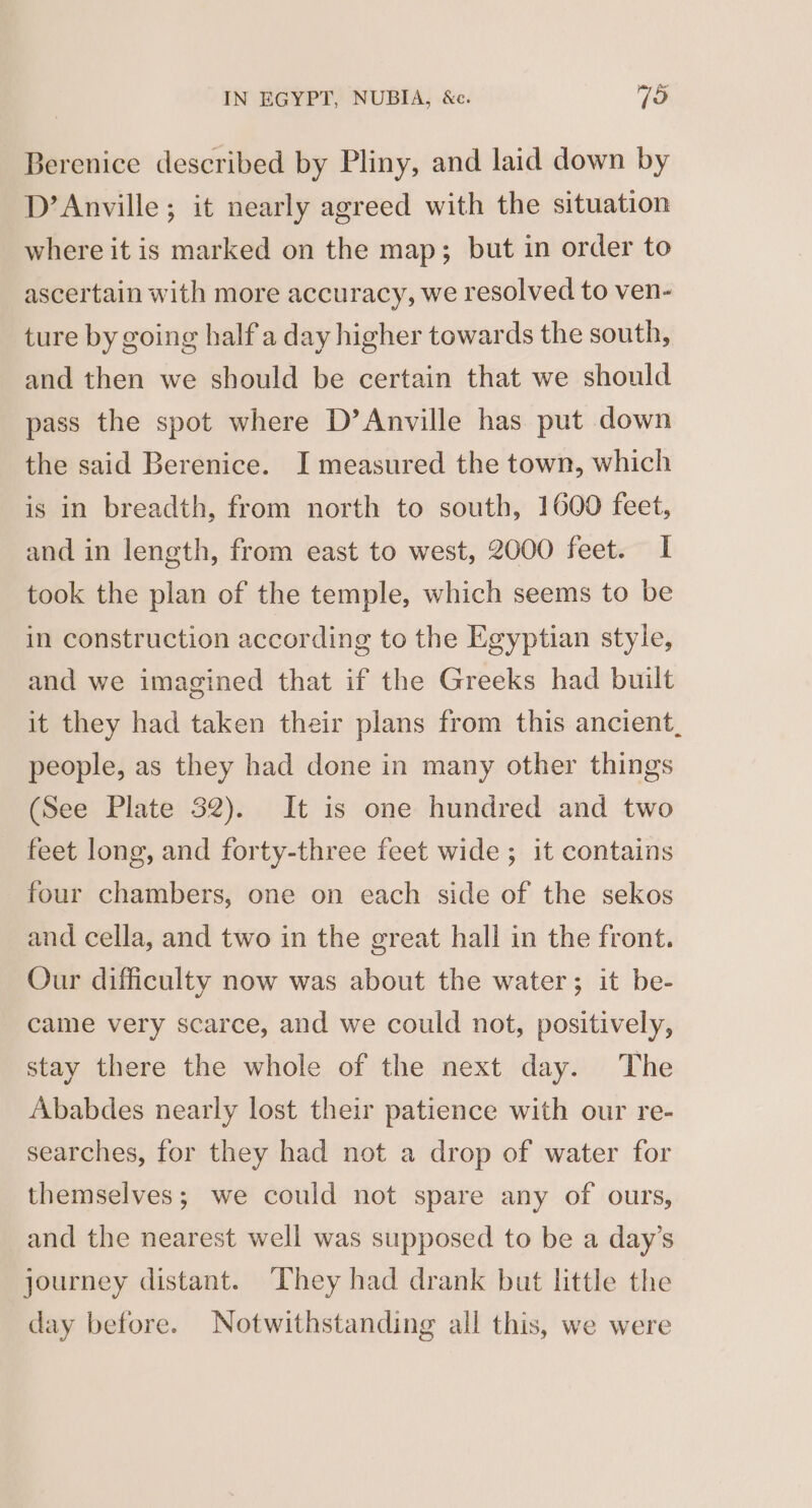 Berenice described by Pliny, and laid down by D’Anville; it nearly agreed with the situation where it is marked on the map; but in order to ascertain with more accuracy, we resolved to ven- ture by going half a day higher towards the south, and then we should be certain that we should pass the spot where D’Anville has put down the said Berenice. I measured the town, which is in breadth, from north to south, 1600 feet, and in length, from east to west, 2000 feet. I took the plan of the temple, which seems to be in construction according to the Egyptian style, and we imagined that if the Greeks had built it they had taken their plans from this ancient, people, as they had done in many other things (See Plate 32). It is one hundred and two feet long, and forty-three feet wide ; it contains four chambers, one on each side of the sekos and cella, and two in the great hall in the front. Our difficulty now was about the water; it be- came very scarce, and we could not, positively, stay there the whole of the next day. The Ababdes nearly lost their patience with our re- searches, for they had not a drop of water for themselves; we could not spare any of ours, and the nearest well was supposed to be a day’s journey distant. They had drank but little the day before. Notwithstanding all this, we were