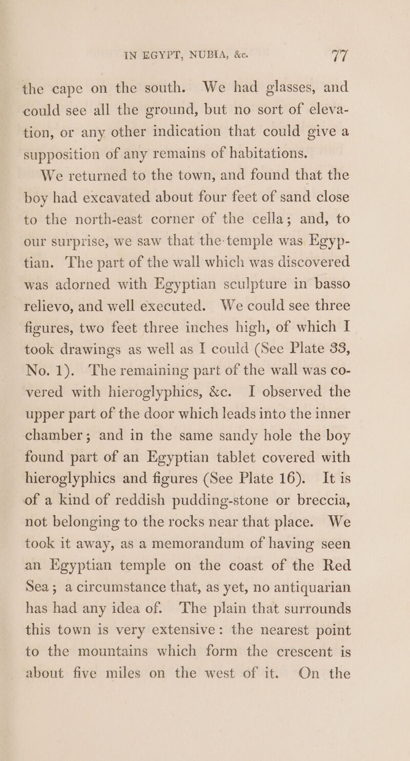 the cape on the south. We had glasses, and could see all the ground, but no sort of eleva- tion, or any other indication that could give a supposition of any remains of habitations. We returned to the town, and found that the boy had excavated about four feet of sand close to the north-east corner of the cella; and, to our surprise, we saw that the-temple was KEgyp- tian. The part of the wall which was discovered was adorned with Egyptian sculpture in basso relievo, and well executed. We could see three figures, two feet three inches high, of which I took drawings as well as I could (See Plate 33, No. 1). The remaining part of the wall was co- vered with hieroglyphics, &amp;c. I observed the upper part of the door which leads into the inner chamber; and in the same sandy hole the boy found part of an Egyptian tablet covered with hieroglyphics and figures (See Plate 16). It is of a kind of reddish pudding-stone or breccia, not belonging to the rocks near that place. We took it away, as a memorandum of having seen an Egyptian temple on the coast of the Red Sea; a circumstance that, as yet, no antiquarian has had any idea of. The plain that surrounds this town is very extensive: the nearest point to the mountains which form the crescent is about five miles on the west of it. On the