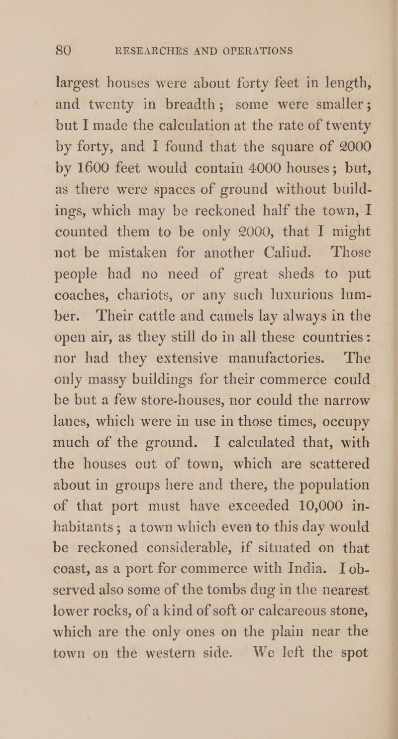 largest houses were about forty feet in length, and twenty in breadth; some were smaller ; but I made the calculation at the rate of twenty by forty, and I found that the square of 2000 by 1600 feet would contain 4000 houses; but, as there were spaces of ground without build- ings, which may be reckoned half the town, I counted them to be only 2000, that I might not be mistaken for another Caliud. Those people had no need of great sheds to put coaches, chariots, or any such luxurious lum- ber. Their cattle and camels lay always in the open air, as they still do in all these countries: nor had they extensive manufactories. The only massy buildings for their commerce could be but a few store-houses, nor could the narrow lanes, which were in use in those times, occupy much of the ground. I calculated that, with the houses cut of town, which are scattered about in groups here and there, the population of that port must have exceeded 10,000 in- habitants; a town which even to this day would be reckoned considerable, if situated on that coast, as a port for commerce with India. I ob- served also some of the tombs dug in the nearest lower rocks, of a kind of soft or calcareous stone, which are the only ones on the plain near the town on the western side. We left the spot