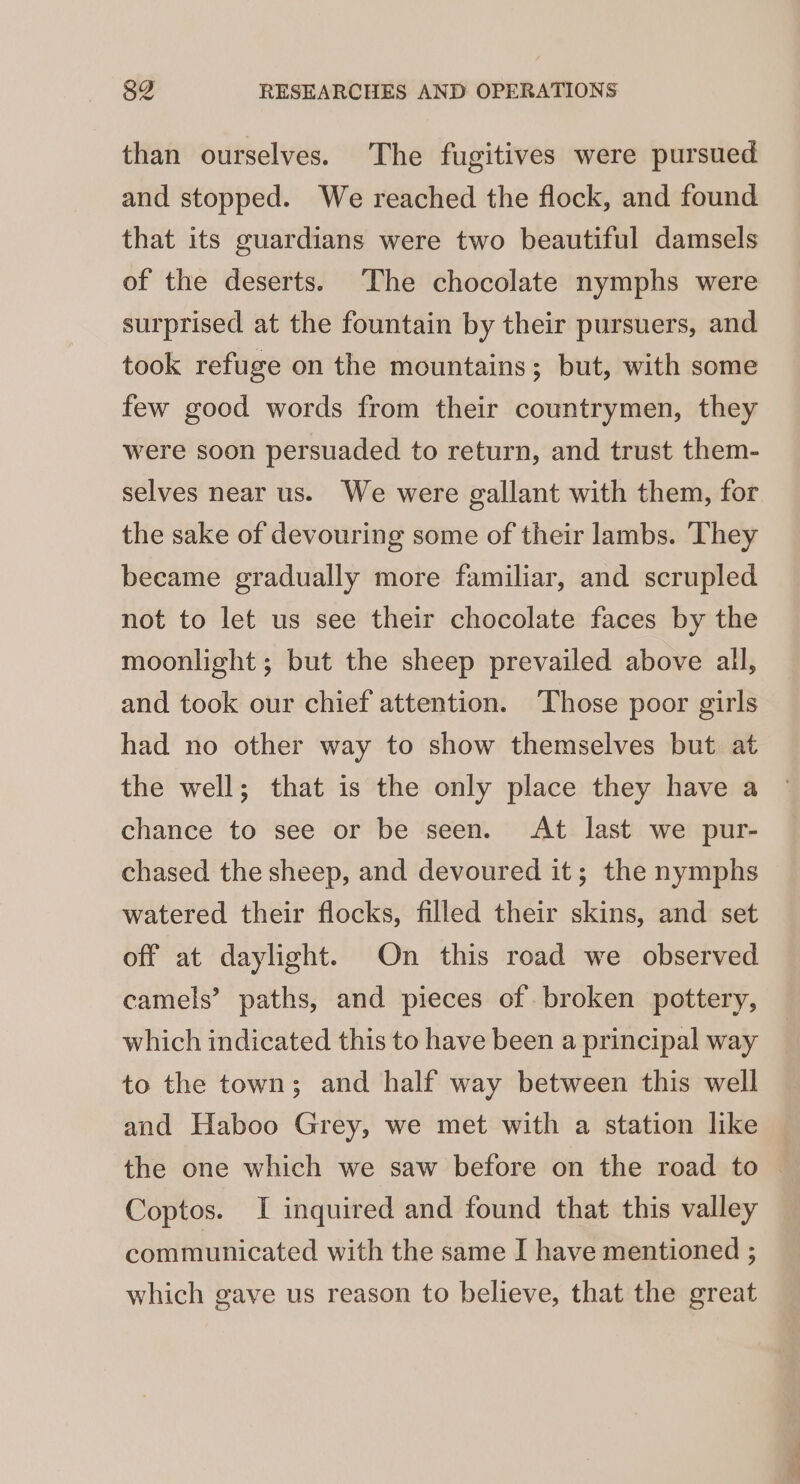 than ourselves. The fugitives were pursued and stopped. We reached the flock, and found that its guardians were two beautiful damsels of the deserts. The chocolate nymphs were surprised at the fountain by their pursuers, and took refuge on the mountains; but, with some few good words from their countrymen, they were soon persuaded to return, and trust them- selves near us. We were gallant with them, for the sake of devouring some of their lambs. ‘They became gradually more familiar, and scrupled not to let us see their chocolate faces by the moonlight ; but the sheep prevailed above all, and took our chief attention. ‘Those poor girls had no other way to show themselves but at the well; that is the only place they have a chance to see or be seen. At last we pur- chased the sheep, and devoured it; the nymphs watered their flocks, filled their skins, and set off at daylight. On this road we observed camels’ paths, and pieces of broken pottery, which indicated this to have been a principal way to the town; and half way between this well and Haboo Grey, we met with a station like the one which we saw before on the road to Coptos. I inquired and found that this valley communicated with the same I have mentioned : which gave us reason to believe, that the great
