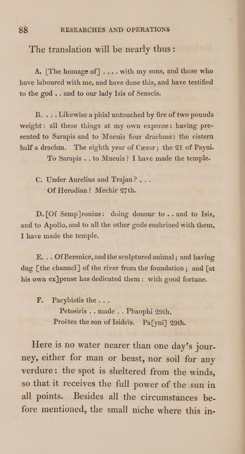 The translation will be nearly thus: A. [The homage of] .... with my sons, and those who have laboured with me, and have done this, and have testified to the god .. and to our lady Isis of Senscis. B. ... Likewise a phial untouched by fire of two pounds weight: all these things at my own expense: having pre- sented to Sarapis and to Mneuis four drachms: the cistern half adrachm. ‘The eighth year of Cesar; the 21 of Payni. To Sarapis .. to Mneuis? I have made the temple. C. Under Aurelius and Trajan? ... Of Herodian? Mechir 27th. D. (Of Semp]ronius: doing donour to.. and to Isis, and to Apollo, and to all the other gods enshrined with them, I have made the temple. E. . . Of Berenice, and the sculptured animal; and having dug [the channel] of the river from the foundation ; and [at his own ex]pense has dedicated them: with good fortune. F. Pacybistis the... Petosiris .. made .. Phaophi 29th. Proétes the son of Isideis. Pa[yni] 29th. Here is no water nearer than one day’s jour- ney, either for man or beast, nor soil for any verdure: the spot is sheltered from the winds, so that it receives the full power of the sun in all points. Besides all the circumstances be- fore mentioned, the small niche where this in-