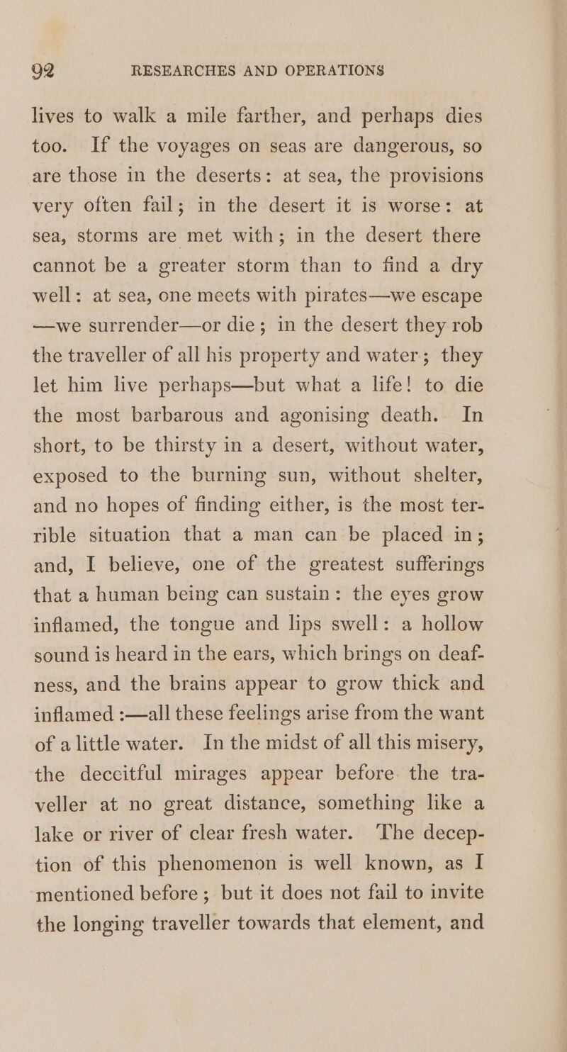 lives to walk a mile farther, and perhaps dies too. If the voyages on seas are dangerous, so are those in the deserts: at sea, the provisions very often fail; in the desert it is worse: at sea, storms are met with; in the desert there cannot be a greater storm than to find a dry well: at sea, one meets with pirates—we escape —we surrender—or die; in the desert they rob the traveller of all his property and water; they let him live perhaps—but what a life! to die the most barbarous and agonising death. In short, to be thirsty in a desert, without water, exposed to the burning sun, without shelter, and no hopes of finding either, is the most ter- rible situation that a man can be placed in; and, I believe, one of the greatest sufferings that a human being can sustain: the eyes grow inflamed, the tongue and lips swell: a hollow sound is heard in the ears, which brings on deaf- ness, and the brains appear to grow thick and inflamed :—all these feelings arise from the want of alittle water. In the midst of all this misery, the deccitful mirages appear before. the tra- veller at no great distance, something like a lake or river of clear fresh water. ‘The decep- tion of this phenomenon is well known, as I mentioned before ; but it does not fail to invite the longing traveller towards that element, and