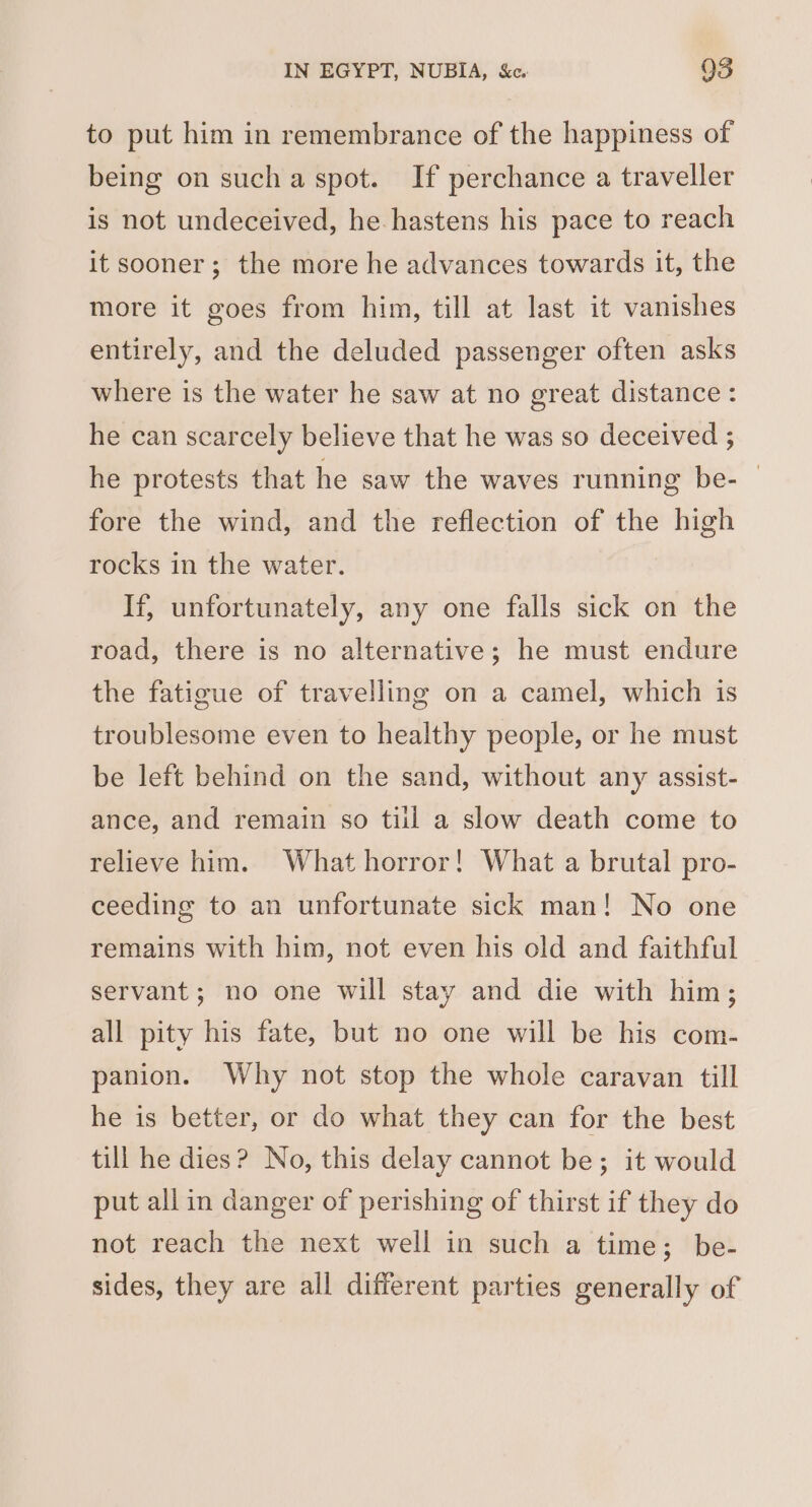 to put him in remembrance of the happiness of being on sucha spot. If perchance a traveller is not undeceived, he hastens his pace to reach it sooner; the more he advances towards it, the more it goes from him, till at last it vanishes entirely, and the deluded passenger often asks where is the water he saw at no great distance: he can scarcely believe that he was so deceived ; he protests that he saw the waves running be- | fore the wind, and the reflection of the high rocks in the water. If, unfortunately, any one falls sick on the road, there is no alternative; he must endure the fatigue of travelling on a camel, which is troublesome even to healthy people, or he must be left behind on the sand, without any assist- ance, and remain so til a slow death come to relieve him. What horror! What a brutal pro- ceeding to an unfortunate sick man! No one remains with him, not even his old and faithful servant; no one will stay and die with him; all pity his fate, but no one will be his com- panion. Why not stop the whole caravan till he is better, or do what they can for the best till he dies? No, this delay cannot be; it would put all in danger of perishing of thirst if they do not reach the next well in such a time; be- sides, they are all different parties generally of