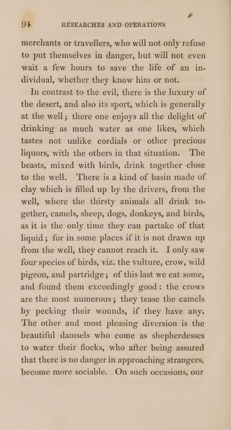 merchants or travellers, who will not only refuse to put themselves in danger, but will not even wait a few hours to save the life of an in- dividual, whether they know him or not. In contrast to the evil, there is the luxury of the desert, and also its sport, which is generally at the well; there one enjoys all the delight of drinking as much water as one likes, which tastes not unlike cordials or other precious liquors, with the others in that situation. ‘The beasts, mixed with birds, drink together close to the well. There is a kind of basin made of clay which is filled up by the drivers, from the well, where the thirsty animals all drink to- gether, camels, sheep, dogs, donkeys, and birds, as it is the only time they can partake of that liquid; for in some places if it is not drawn up from the well, they cannot reach it. I only saw four species of birds, viz. the vulture, crow, wild pigeon, and partridge; of this last we eat some, and found them exceedingly good: the crows are the most numerous; they tease the camels by pecking their wounds, if they have any. The other and most pleasing diversion is the beautiful damsels who come as shepherdesses to water their flocks, who after being assured that there is no danger in approaching strangers, become more sociable. On such occasions, our