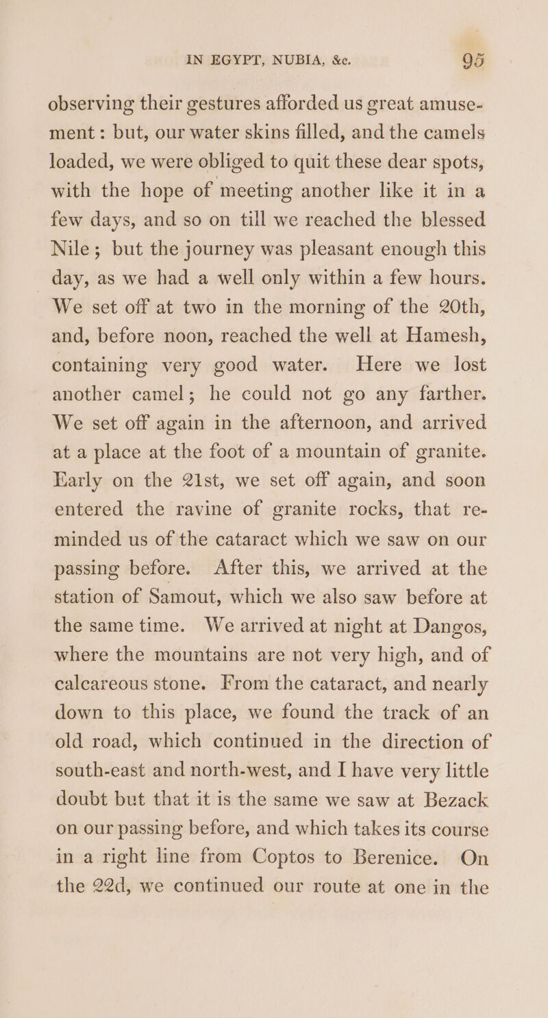 observing their cestures afforded us great amuse- ment: but, our water skins filled, and the camels loaded, we were obliged to quit these dear spots, with the hope of meeting another like it in a few days, and so on till we reached the blessed Nile; but the journey was pleasant enough this day, as we had a well only within a few hours. We set off at two in the morning of the 20th, and, before noon, reached the well at Hamesh, containing very good water. Here we lost another camel; he could not go any farther. We set off again in the afternoon, and arrived at a place at the foot of a mountain of granite. Early on the 21st, we set off again, and soon entered the ravine of granite rocks, that re- minded us of the cataract which we saw on our passing before. After this, we arrived at the station of Samout, which we also saw before at the same time. We arrived at night at Dangos, where the mountains are not very high, and of calcareous stone. From the cataract, and nearly down to this place, we found the track of an old road, which continued in the direction of south-east and north-west, and I have very little doubt but that it is the same we saw at Bezack on our passing before, and which takes its course in a right line from Coptos to Berenice. On the 22d, we continued our route at one in the