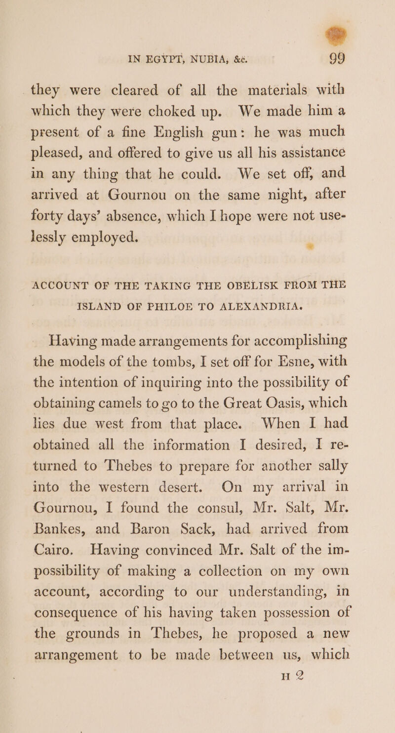 they were cleared of all the materials with which they were choked up. We made him a present of a fine English gun: he was much pleased, and offered to give us all his assistance in any thing that he could. We set off, and arrived at Gournou on the same night, after forty days’ absence, which I hope were not use- lessly employed. ACCOUNT OF THE TAKING THE OBELISK FROM THE ISLAND OF PHILOE TO ALEXANDRIA. Having made arrangements for accomplishing the models of the tombs, I set off for Esne, with the intention of inquiring into the possibility of obtaining camels to go to the Great Oasis, which lies due west from that place. When I had obtained all the information I desired, I re- turned to Thebes to prepare for another sally into the western desert. On my arrival in Gournou, I found the consul, Mr. Salt, Mr. Bankes, and Baron Sack, had arrived from Cairo. Having convinced Mr. Salt of the im- possibility of making a collection on my own account, according to our understanding, in consequence of his having taken possession of the grounds in Thebes, he proposed a new arrangement to be made between us, which H 2