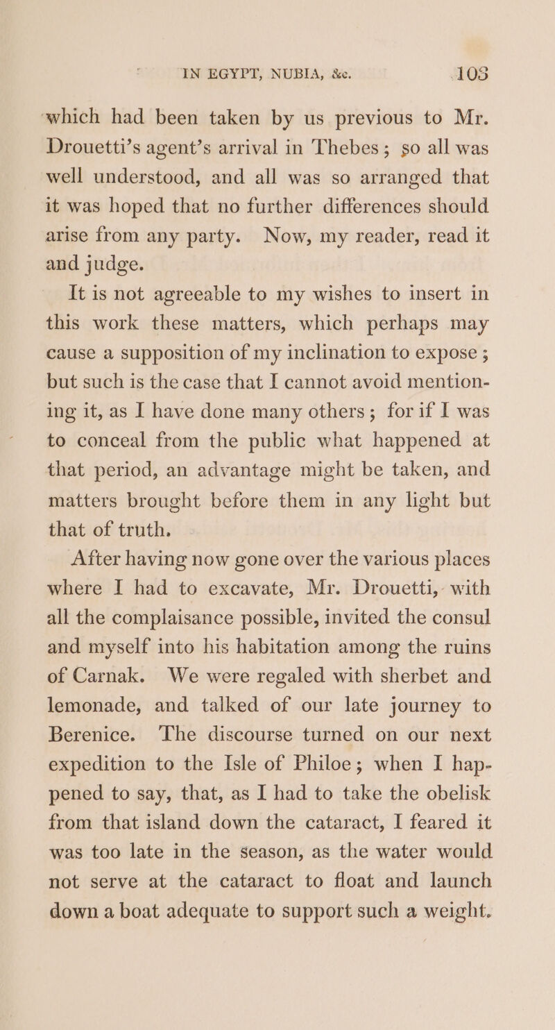 which had been taken by us previous to Mr. Drouetti’s agent’s arrival in Thebes; so all was well understood, and all was so arranged that it was hoped that no further differences should arise from any party. Now, my reader, read it and judge. It is not agreeable to my wishes to insert in this work these matters, which perhaps may cause a supposition of my inclination to expose ; but such is the case that I cannot avoid mention- ing it, as I have done many others; for if I was to conceal from the public what happened at that period, an advantage might be taken, and matters brought before them in any light but that of truth. After having now gone over the various places where I had to excavate, Mr. Drouetti,- with all the complaisance possible, invited the consul and myself into his habitation among the ruins of Carnak. We were regaled with sherbet and lemonade, and talked of our late journey to Berenice. The discourse turned on our next expedition to the Isle of Philoe; when I hap- pened to say, that, as I had to take the obelisk from that island down the cataract, I feared it was too late in the season, as the water would not serve at the cataract to float and launch down a boat adequate to support such a weight.