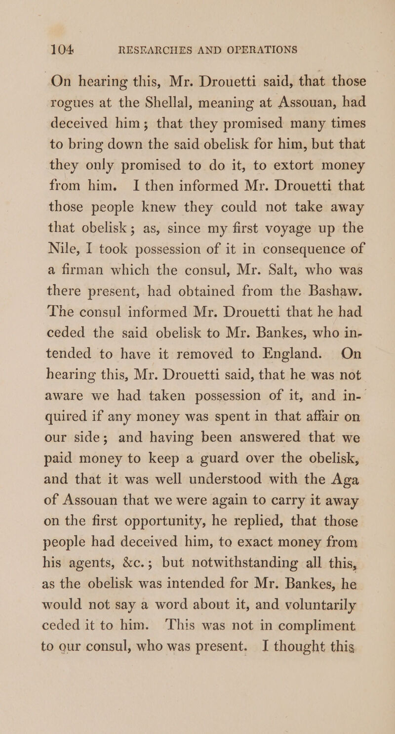 On hearing this, Mr. Drouetti said, that. those rogues at the Shellal, meaning at Assouan, had deceived him; that they promised many times to bring down the said obelisk for him, but that they only promised to do it, to extort money from him. I then informed Mr. Drouetti that those people knew they could not take away that obelisk; as, since my first voyage up the Nile, I took possession of it in consequence of a firman which the consul, Mr. Salt, who was there present, had obtained from the Bashaw. The consul informed Mr. Drouetti that he had ceded the said obelisk to Mr. Bankes, who in- tended to have it removed to England. On hearing this, Mr. Drouetti said, that he was not aware we had taken possession of it, and in- quired if any money was spent in that affair on our side; and having been answered that we paid money to keep a guard over the obelisk, and that it was well understood with the Aga of Assouan that we were again to carry it away on the first opportunity, he replied, that those people had deceived him, to exact money from his agents, &amp;c.; but notwithstanding all this, as the obelisk was intended for Mr. Bankes, he would not say a word about it, and voluntarily ceded it to him. This was not in compliment to our consul, who was present. I thought this