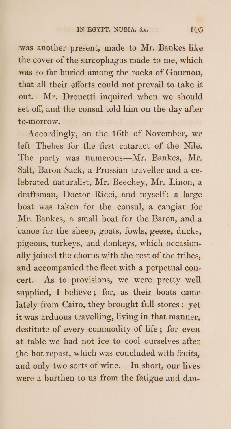 was another present, made to Mr. Bankes like the cover of the sarcophagus made to me, which was so far buried among the rocks of Gournou, that all their efforts could not prevail to take it out. Mr. Drouetti inquired when we should set off, and the consul told him on the day after to-morrow. Accordingly, on the 16th of November, we left Thebes for the first cataract of the Nile. The party was numerous—Mr. Bankes, Mr. Salt, Baron Sack, a Prussian traveller and a ce- lebrated naturalist, Mr. Beechey, Mr. Linon, a draftsman, Doctor Ricci, and myself: a large boat was taken for the consul, a cangiar for Mr. Bankes, a small boat for the Baron, and a canoe for the sheep, goats, fowls, geese, ducks, pigeons, turkeys, and donkeys, which occasion- ally joined the chorus with the rest of the tribes, and accompanied the fleet with a perpetual con- cert. As to provisions, we were pretty well supplied, I believe; for, as their boats came lately from Cairo, they brought full stores: yet it was arduous travelling, living in that manner, destitute of every commodity of life; for even at table we had not ice to cool ourselves after the hot repast, which was concluded with fruits, and only two sorts of wine. In short, our lives were a burthen to us from the fatigue and dan-
