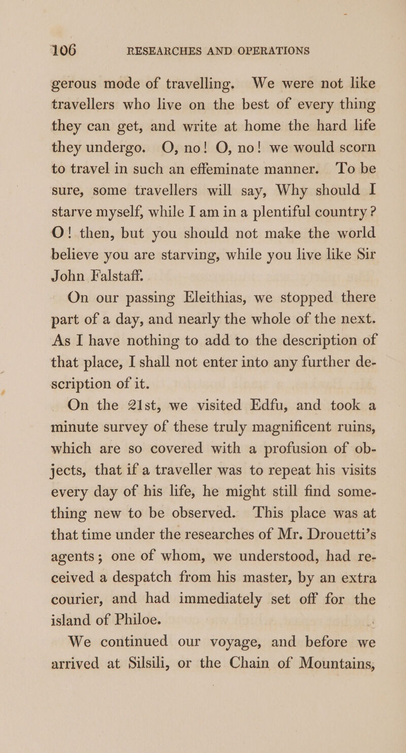 gerous mode of travelling. We were not like travellers who live on the best of every thing they can get, and write at home the hard life they undergo. O, no! O, no! we would scorn to travel in such an effeminate manner. To be sure, some travellers will say, Why should I starve myself, while I am in a plentiful country ? O! then, but you should not make the world believe you are starving, while you live like Sir John Falstaff. On our passing Eleithias, we stopped there part of a day, and nearly the whole of the next. As I have nothing to add to the description of that place, I shall not enter into any further de- scription of it. On the 21st, we visited Edfu, and took a minute survey of these truly magnificent ruins, which are so covered with a profusion of ob- jects, that if a traveller was to repeat his visits every day of his life, he might still find some- thing new to be observed. ‘This place was at that time under the researches of Mr. Drouetti’s agents; one of whom, we understood, had re- ceived a despatch from his master, by an extra courier, and had immediately set off for the island of Philoe. r We continued our voyage, and before we arrived at Silsili, or the Chain of Mountains,