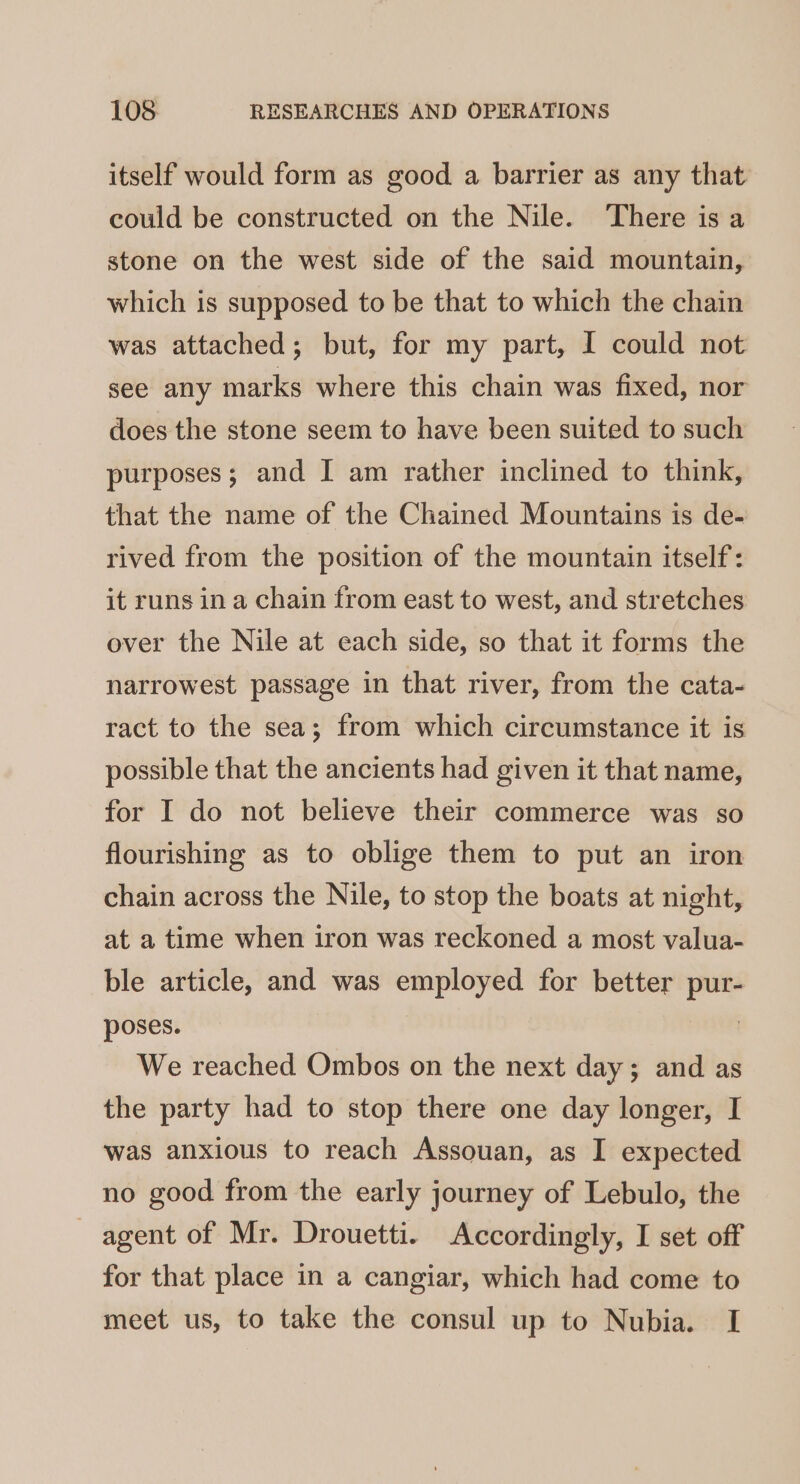 itself would form as good a barrier as any that could be constructed on the Nile. ‘There isa stone on the west side of the said mountain, which is supposed to be that to which the chain was attached; but, for my part, I could not see any marks where this chain was fixed, nor does the stone seem to have been suited to such purposes; and I am rather inclined to think, that the name of the Chained Mountains is de- rived from the position of the mountain itself: it runs in a chain from east to west, and stretches over the Nile at each side, so that it forms the narrowest passage in that river, from the cata- ract to the sea; from which circumstance it is possible that the ancients had given it that name, for I do not believe their commerce was so flourishing as to oblige them to put an iron chain across the Nile, to stop the boats at night, at a time when iron was reckoned a most valua- ble article, and was employed for better pur- poses. | We reached Ombos on the next day; and as the party had to stop there one day longer, I was anxious to reach Assouan, as I expected no good from the early journey of Lebulo, the agent of Mr. Drouetti. Accordingly, I set off for that place in a cangiar, which had come to meet us, to take the consul up to Nubia. I