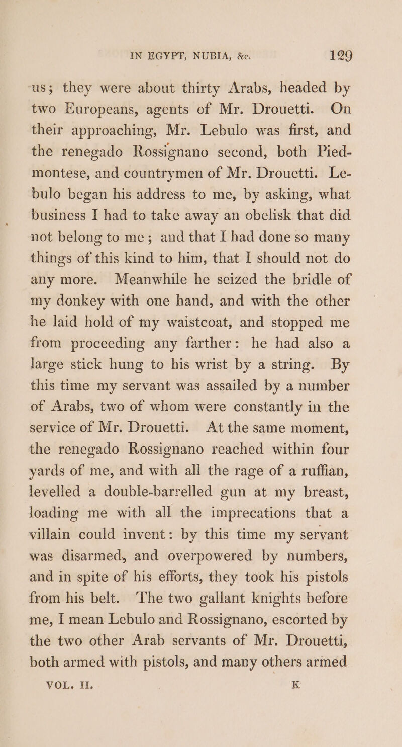 us; they were about thirty Arabs, headed by two Europeans, agents of Mr. Drouetti. On their approaching, Mr. Lebulo was first, and the renegado Rossignano second, both Pied- montese, and countrymen of Mr. Drouetti. Le- bulo began his address to me, by asking, what business I had to take away an obelisk that did not belong to me; and that I had done so many things of this kind to him, that I should not do any more. Meanwhile he seized the bridle of my donkey with one hand, and with the other he laid hold of my waistcoat, and stopped me from proceeding any farther: he had also a large stick hung to his wrist by a string. By this time my servant was assailed by a number of Arabs, two of whom were constantly in the service of Mr. Drouetti. At the same moment, the renegado Rossignano reached within four yards of me, and with all the rage of a ruffian, levelled a double-barrelled gun at my breast, loading me with all the imprecations that a villain could invent: by this time my servant was disarmed, and overpowered by numbers, and in spite of his efforts, they took his pistols from his belt. The two gallant knights before me, I mean Lebulo and Rossignano, escorted by the two other Arab servants of Mr. Drouetti, both armed with pistols, and many others armed VOL. Il. K