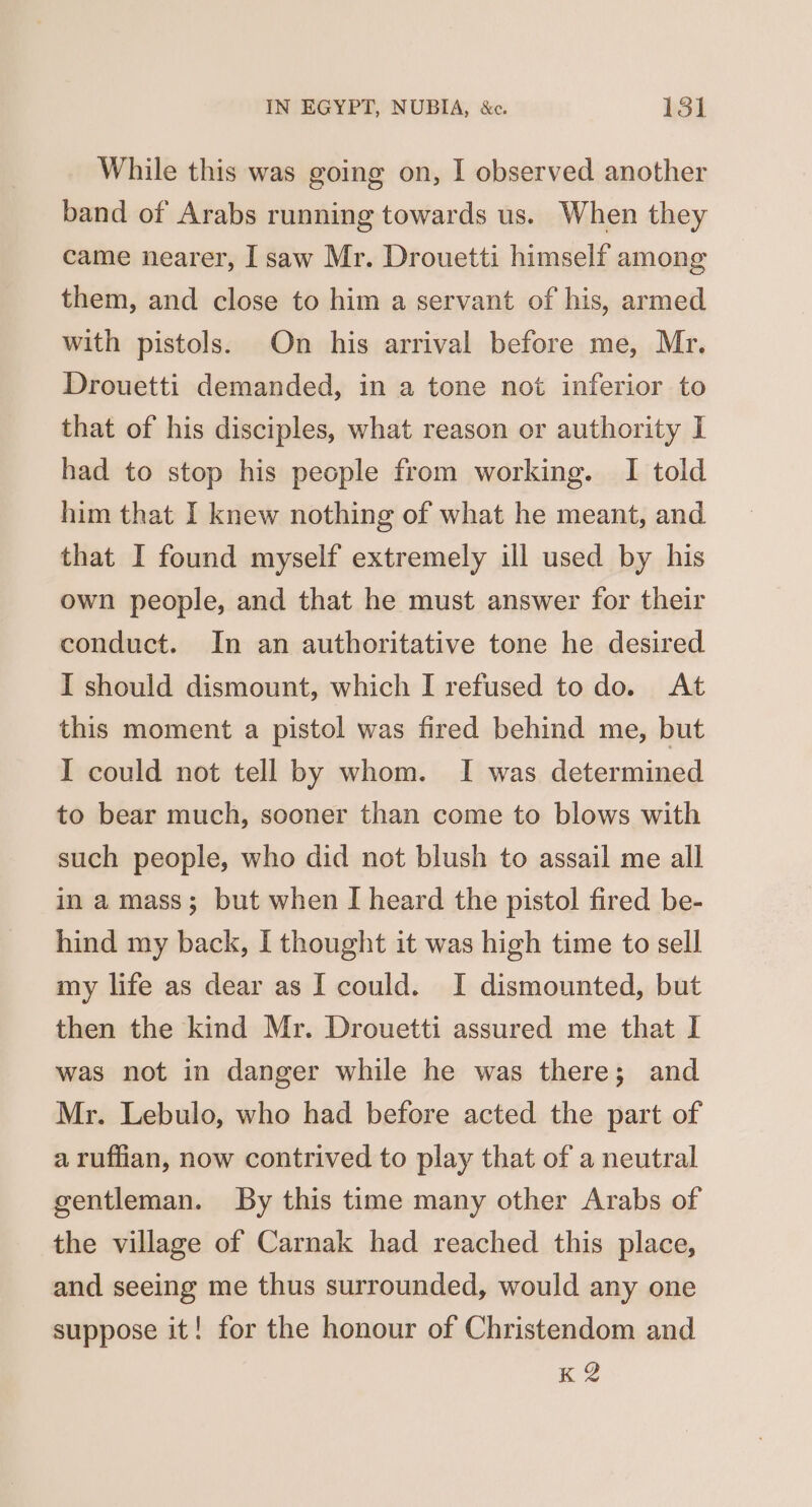 While this was going on, I observed another band of Arabs running towards us. When they came nearer, I saw Mr. Drouetti himself among them, and close to him a servant of his, armed with pistols. On his arrival before me, Mr. Drouetti demanded, in a tone not inferior to that of his disciples, what reason or authority I had to stop his people from working. I told him that I knew nothing of what he meant, and that I found myself extremely ill used by his own people, and that he must answer for their conduct. In an authoritative tone he desired I should dismount, which I refused to do. At this moment a pistol was fired behind me, but I could not tell by whom. I was determined to bear much, sooner than come to blows with such people, who did not blush to assail me all in a mass; but when I heard the pistol fired be- hind my back, I thought it was high time to sell my life as dear as I could. I dismounted, but then the kind Mr. Drouetti assured me that I was not in danger while he was there; and Mr. Lebulo, who had before acted the part of a ruffian, now contrived to play that of a neutral gentleman. By this time many other Arabs of the village of Carnak had reached this place, and seeing me thus surrounded, would any one suppose it! for the honour of Christendom and K 2