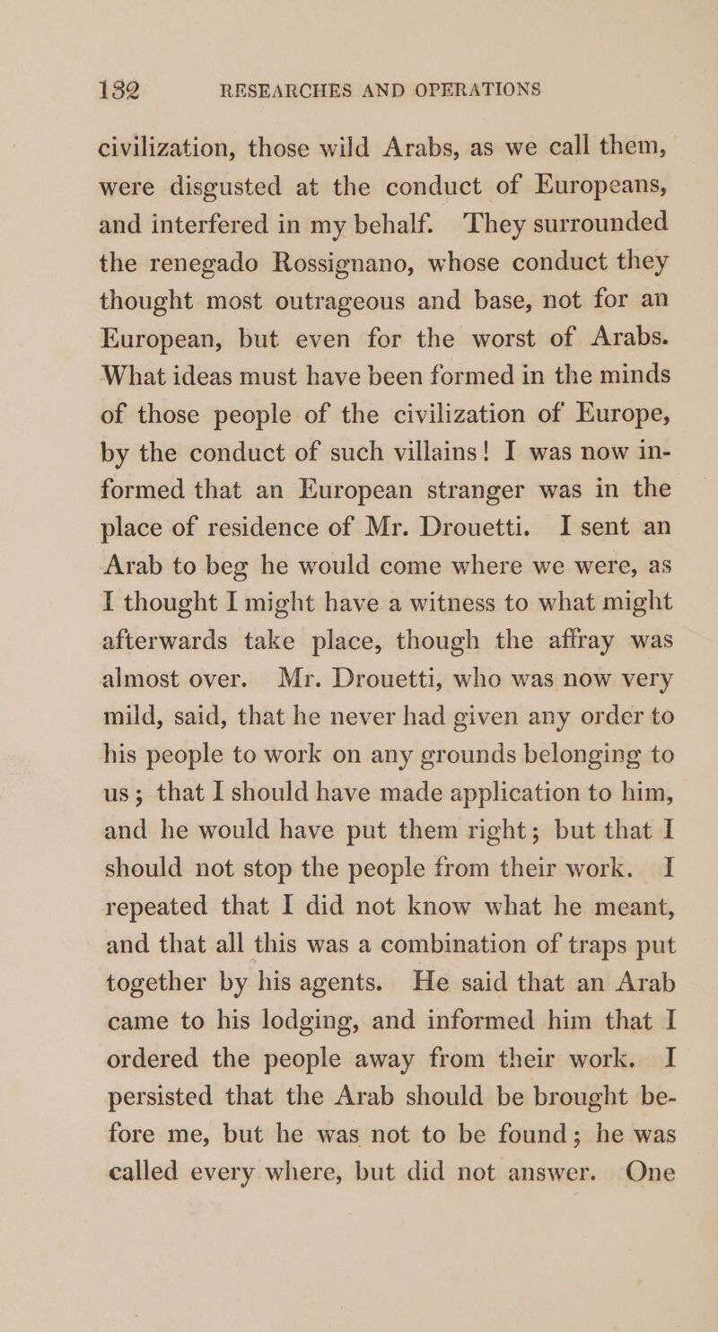 civilization, those wild Arabs, as we call them, were disgusted at the conduct of Europeans, and interfered in my behalf. They surrounded the renegado Rossignano, whose conduct they thought most outrageous and base, not for an European, but even for the worst of Arabs. What ideas must have been formed in the minds of those people of the civilization of Europe, by the conduct of such villains! I was now in- formed that an European stranger was in the place of residence of Mr. Drouetti. I sent an Arab to beg he would come where we were, as I thought I might have a witness to what might afterwards take place, though the affray was almost over. Mr. Drouetti, who was now very mild, said, that he never had given any order to his people to work on any grounds belonging to us; that I should have made application to him, and he would have put them right; but that I should not stop the people from their work. I repeated that I did not know what he meant, and that all this was a combination of traps put together by his agents. He said that an Arab came to his lodging, and informed him that I ordered the people away from their work. I persisted that the Arab should be brought be- fore me, but he was not to be found; he was called every where, but did not answer. One
